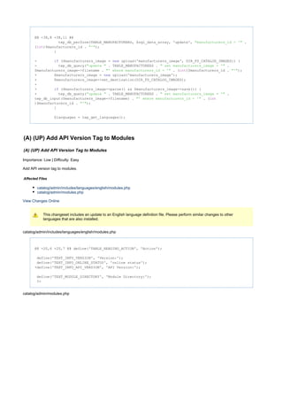 @@ -38,8 +38,11 @@
tep_db_perform(TABLE_MANUFACTURERS, $sql_data_array, 'update', ."manufacturers_id = '"
( )$manufacturers_id . );int "'"
}
- ($manufacturers_image = upload('manufacturers_image', DIR_FS_CATALOG_IMAGES)) {if new
- tep_db_query( . TABLE_MANUFACTURERS . ."update " " set manufacturers_image = '"
$manufacturers_image->filename . . ( )$manufacturers_id . );"' where manufacturers_id = '" int "'"
+ $manufacturers_image = upload('manufacturers_image');new
+ $manufacturers_image->set_destination(DIR_FS_CATALOG_IMAGES);
+
+ ($manufacturers_image->parse() && $manufacturers_image->save()) {if
+ tep_db_query( . TABLE_MANUFACTURERS . ."update " " set manufacturers_image = '"
tep_db_input($manufacturers_image->filename) . . ("' where manufacturers_id = '" int
)$manufacturers_id . );"'"
}
$languages = tep_get_languages();
(A) (UP) Add API Version Tag to Modules
(A) (UP) Add API Version Tag to Modules
Importance: Low | Difficulty: Easy
Add API version tag to modules.
Affected Files
catalog/admin/includes/languages/english/modules.php
catalog/admin/modules.php
View Changes Online
This changeset includes an update to an English language definition file. Please perform similar changes to other
languages that are also installed.
catalog/admin/includes/languages/english/modules.php
@@ -20,6 +20,7 @@ define('TABLE_HEADING_ACTION', 'Action');
define('TEXT_INFO_VERSION', 'Version:');
define('TEXT_INFO_ONLINE_STATUS', 'online status');
+define('TEXT_INFO_API_VERSION', 'API Version:');
define('TEXT_MODULE_DIRECTORY', 'Module Directory:');
?>
catalog/admin/modules.php
 