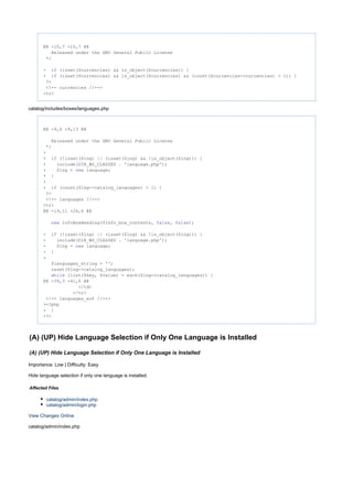 @@ -10,7 +10,7 @@
Released under the GNU General Public License
*/
- (isset($currencies) && is_object($currencies)) {if
+ (isset($currencies) && is_object($currencies) && (count($currencies->currencies) > 1)) {if
?>
<!-- currencies //-->
<tr>
catalog/includes/boxes/languages.php
@@ -9,6 +9,13 @@
Released under the GNU General Public License
*/
+
+ (!isset($lng) || (isset($lng) && !is_object($lng))) {if
+ include(DIR_WS_CLASSES . 'language.php');
+ $lng = language;new
+ }
+
+ (count($lng->catalog_languages) > 1) {if
?>
<!-- languages //-->
<tr>
@@ -19,11 +26,6 @@
infoBoxHeading($info_box_contents, , );new false false
- (!isset($lng) || (isset($lng) && !is_object($lng))) {if
- include(DIR_WS_CLASSES . 'language.php');
- $lng = language;new
- }
-
$languages_string = '';
reset($lng->catalog_languages);
(list($key, $value) = each($lng->catalog_languages)) {while
@@ -39,3 +41,6 @@
</td>
</tr>
<!-- languages_eof //-->
+<?php
+ }
+?>
(A) (UP) Hide Language Selection if Only One Language is Installed
(A) (UP) Hide Language Selection if Only One Language is Installed
Importance: Low | Difficulty: Easy
Hide language selection if only one language is installed.
Affected Files
catalog/admin/index.php
catalog/admin/login.php
View Changes Online
catalog/admin/index.php
 
