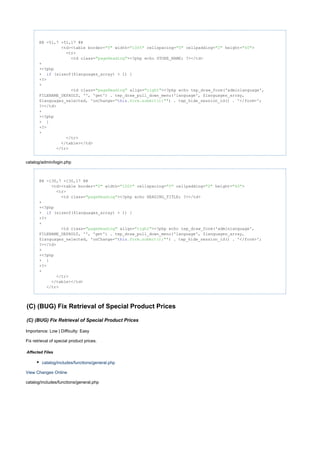@@ -51,7 +51,17 @@
<td><table border= width= cellspacing= cellpadding= height= >"0" "100%" "0" "2" "40"
<tr>
<td class= ><?php echo STORE_NAME; ?></td>"pageHeading"
+
+<?php
+ (sizeof($languages_array) > 1) {if
+?>
+
<td class= align= ><?php echo tep_draw_form('adminlanguage',"pageHeading" "right"
FILENAME_DEFAULT, '', 'get') . tep_draw_pull_down_menu('language', $languages_array,
$languages_selected, 'onChange= ') . tep_hide_session_id() . '</form>';" .form.submit();"this
?></td>
+
+<?php
+ }
+?>
+
</tr>
</table></td>
</tr>
catalog/admin/login.php
@@ -130,7 +130,17 @@
<td><table border= width= cellspacing= cellpadding= height= >"0" "100%" "0" "0" "40"
<tr>
<td class= ><?php echo HEADING_TITLE; ?></td>"pageHeading"
+
+<?php
+ (sizeof($languages_array) > 1) {if
+?>
+
<td class= align= ><?php echo tep_draw_form('adminlanguage',"pageHeading" "right"
FILENAME_DEFAULT, '', 'get') . tep_draw_pull_down_menu('language', $languages_array,
$languages_selected, 'onChange= ') . tep_hide_session_id() . '</form>';" .form.submit();"this
?></td>
+
+<?php
+ }
+?>
+
</tr>
</table></td>
</tr>
(C) (BUG) Fix Retrieval of Special Product Prices
(C) (BUG) Fix Retrieval of Special Product Prices
Importance: Low | Difficulty: Easy
Fix retrieval of special product prices.
Affected Files
catalog/includes/functions/general.php
View Changes Online
catalog/includes/functions/general.php
 