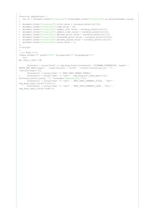 +
+function updateForm() {
+ cs = document.forms[ ].cs[document.forms[ ].cs.selectedIndex].value;var "currencies" "currencies"
+
+ document.forms[ ].title.value = currency_select[cs][0];"currencies"
+ document.forms[ ].code.value = cs;"currencies"
+ document.forms[ ].symbol_left.value = currency_select[cs][1];"currencies"
+ document.forms[ ].symbol_right.value = currency_select[cs][2];"currencies"
+ document.forms[ ].decimal_point.value = currency_select[cs][3];"currencies"
+ document.forms[ ].thousands_point.value = currency_select[cs][4];"currencies"
+ document.forms[ ].decimal_places.value = currency_select[cs][5];"currencies"
+ document.forms[ ].value.value = 1;"currencies"
+}
+</script>
+
<!-- body //-->
<table border= width= cellspacing= cellpadding= >"0" "100%" "2" "2"
<tr>
@@ -208,6 +265,7 @@
$contents = array('form' => tep_draw_form('currencies', FILENAME_CURRENCIES, 'page=' .
$HTTP_GET_VARS['page'] . (isset($cInfo) ? '&cID=' . $cInfo->currencies_id : '') .
'&action=insert'));
$contents[] = array('text' => TEXT_INFO_INSERT_INTRO);
+ $contents[] = array('text' => '<br>' . tep_draw_pull_down_menu('cs',
$currency_select_array, '', 'onchange= '));"updateForm();"
$contents[] = array('text' => '<br>' . TEXT_INFO_CURRENCY_TITLE . '<br>' .
tep_draw_input_field('title'));
$contents[] = array('text' => '<br>' . TEXT_INFO_CURRENCY_CODE . '<br>' .
tep_draw_input_field('code'));
 