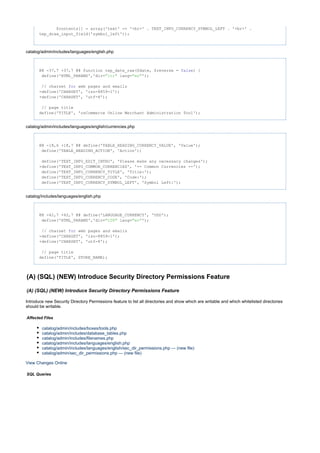 $contents[] = array('text' => '<br>' . TEXT_INFO_CURRENCY_SYMBOL_LEFT . '<br>' .
tep_draw_input_field('symbol_left'));
catalog/admin/includes/languages/english.php
@@ -37,7 +37,7 @@ function tep_date_raw($date, $reverse = ) {false
define('HTML_PARAMS','dir= lang= ');"ltr" "en"
// charset web pages and emailsfor
-define('CHARSET', 'iso-8859-1');
+define('CHARSET', 'utf-8');
// page title
define('TITLE', 'osCommerce Online Merchant Administration Tool');
catalog/admin/includes/languages/english/currencies.php
@@ -18,6 +18,7 @@ define('TABLE_HEADING_CURRENCY_VALUE', 'Value');
define('TABLE_HEADING_ACTION', 'Action');
define('TEXT_INFO_EDIT_INTRO', 'Please make any necessary changes');
+define('TEXT_INFO_COMMON_CURRENCIES', '-- Common Currencies --');
define('TEXT_INFO_CURRENCY_TITLE', 'Title:');
define('TEXT_INFO_CURRENCY_CODE', 'Code:');
define('TEXT_INFO_CURRENCY_SYMBOL_LEFT', 'Symbol Left:');
catalog/includes/languages/english.php
@@ -42,7 +42,7 @@ define('LANGUAGE_CURRENCY', 'USD');
define('HTML_PARAMS','dir= lang= ');"LTR" "en"
// charset web pages and emailsfor
-define('CHARSET', 'iso-8859-1');
+define('CHARSET', 'utf-8');
// page title
define('TITLE', STORE_NAME);
(A) (SQL) (NEW) Introduce Security Directory Permissions Feature
(A) (SQL) (NEW) Introduce Security Directory Permissions Feature
Introduce new Security Directory Permissions feature to list all directories and show which are writable and which whitelisted directories
should be writable.
Affected Files
catalog/admin/includes/boxes/tools.php
catalog/admin/includes/database_tables.php
catalog/admin/includes/filenames.php
catalog/admin/includes/languages/english.php
catalog/admin/includes/languages/english/sec_dir_permissions.php --- (new file)
catalog/admin/sec_dir_permissions.php --- (new file)
View Changes Online
SQL Queries
 
