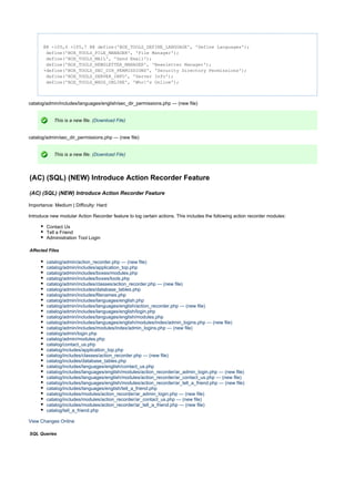 @@ -105,6 +105,7 @@ define('BOX_TOOLS_DEFINE_LANGUAGE', 'Define Languages');
define('BOX_TOOLS_FILE_MANAGER', 'File Manager');
define('BOX_TOOLS_MAIL', 'Send Email');
define('BOX_TOOLS_NEWSLETTER_MANAGER', 'Newsletter Manager');
+define('BOX_TOOLS_SEC_DIR_PERMISSIONS', 'Security Directory Permissions');
define('BOX_TOOLS_SERVER_INFO', 'Server Info');
define('BOX_TOOLS_WHOS_ONLINE', 'Who's Online');
catalog/admin/includes/languages/english/sec_dir_permissions.php --- (new file)
This is a new file. (Download File)
catalog/admin/sec_dir_permissions.php --- (new file)
This is a new file. (Download File)
(AC) (SQL) (NEW) Introduce Action Recorder Feature
(AC) (SQL) (NEW) Introduce Action Recorder Feature
Importance: Medium | Difficulty: Hard
Introduce new modular Action Recorder feature to log certain actions. This includes the following action recorder modules:
Contact Us
Tell a Friend
Administration Tool Login
Affected Files
catalog/admin/action_recorder.php --- (new file)
catalog/admin/includes/application_top.php
catalog/admin/includes/boxes/modules.php
catalog/admin/includes/boxes/tools.php
catalog/admin/includes/classes/action_recorder.php --- (new file)
catalog/admin/includes/database_tables.php
catalog/admin/includes/filenames.php
catalog/admin/includes/languages/english.php
catalog/admin/includes/languages/english/action_recorder.php --- (new file)
catalog/admin/includes/languages/english/login.php
catalog/admin/includes/languages/english/modules.php
catalog/admin/includes/languages/english/modules/index/admin_logins.php --- (new file)
catalog/admin/includes/modules/index/admin_logins.php --- (new file)
catalog/admin/login.php
catalog/admin/modules.php
catalog/contact_us.php
catalog/includes/application_top.php
catalog/includes/classes/action_recorder.php --- (new file)
catalog/includes/database_tables.php
catalog/includes/languages/english/contact_us.php
catalog/includes/languages/english/modules/action_recorder/ar_admin_login.php --- (new file)
catalog/includes/languages/english/modules/action_recorder/ar_contact_us.php --- (new file)
catalog/includes/languages/english/modules/action_recorder/ar_tell_a_friend.php --- (new file)
catalog/includes/languages/english/tell_a_friend.php
catalog/includes/modules/action_recorder/ar_admin_login.php --- (new file)
catalog/includes/modules/action_recorder/ar_contact_us.php --- (new file)
catalog/includes/modules/action_recorder/ar_tell_a_friend.php --- (new file)
catalog/tell_a_friend.php
View Changes Online
SQL Queries
 