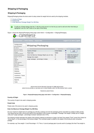 Shipping & Packaging
Shipping & Packaging
Shipping/Packaging allows the store owner to setup values for weight that are used by the shipping modules.
Country of Origin
Postal Code
Enter Maximum Package Weight You Will Ship
To edit any of these listings click the "i" with the circle around it on the line you want to edit and when that listing is
highlighted, click the "edit" button to the right of that listing.
Figure 1 shows the Shipping/Packaging listing page under Admin -> Configuration -> Shipping/Packaging
Figure 1. Shipping/Packaging listing page under Admin -> Configuration -> Shipping/Packaging
Country of Origin
The country of origin to be used in shipping quotes.
Postal Code
Postal code of the store to be used in shipping quotes.
Enter the Maximum Package Weight You Will Ship
Put your maximum weight here of a package you will ship, anything over this the packaging will be calculated as multiple smaller parcels.
Two values that are next in the list are used for the calculation of the number of packages: "Package Tare weight" (initially set at 3 weight
units) and "Larger packages - percentage increase" (standard set at 10%).
The shipping module estimates the weight of the packing material as whichever is larger: the fixed Tare weight ("Tare" comes from Arabic for
"throw-away"), or the percentage of the product weight. This overhead weight is added to the weight of the products when computing
postage.
For example, say Tare weight = 3 and Percentage = 10. Then a 1-pound package gets 4 pounds worth of postage (the fixed Tare weight is
 