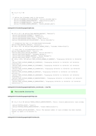 @@ -11,6 +11,7 @@
*/
// define the filenames used in the project
+ define('FILENAME_ACTION_RECORDER', 'action_recorder.php');
define('FILENAME_ADMINISTRATORS', 'administrators.php');
define('FILENAME_BACKUP', 'backup.php');
define('FILENAME_BANNER_MANAGER', 'banner_manager.php');
catalog/admin/includes/languages/english.php
@@ -67,6 +67,7 @@ define('BOX_HEADING_MODULES', 'Modules');
define('BOX_MODULES_PAYMENT', 'Payment');
define('BOX_MODULES_SHIPPING', 'Shipping');
define('BOX_MODULES_ORDER_TOTAL', 'Order Total');
+define('BOX_MODULES_ACTION_RECORDER', 'Action Recorder');
// categories box text in includes/boxes/catalog.php
define('BOX_HEADING_CATALOG', 'Catalog');
@@ -98,6 +99,7 @@ define('BOX_REPORTS_ORDERS_TOTAL', 'Customer Orders-Total');
// tools text in includes/boxes/tools.php
define('BOX_HEADING_TOOLS', 'Tools');
+define('BOX_TOOLS_ACTION_RECORDER', 'Action Recorder');
define('BOX_TOOLS_BACKUP', 'Database Backup');
define('BOX_TOOLS_BANNER_MANAGER', 'Banner Manager');
define('BOX_TOOLS_CACHE', 'Cache Control');
@@ -263,6 +265,7 @@ define('TEXT_DISPLAY_NUMBER_OF_BANNERS', 'Displaying <b>%d</b> to <b>%d</b>
(of
define('TEXT_DISPLAY_NUMBER_OF_COUNTRIES', 'Displaying <b>%d</b> to <b>%d</b> (of <b>%d</b>
countries)');
define('TEXT_DISPLAY_NUMBER_OF_CUSTOMERS', 'Displaying <b>%d</b> to <b>%d</b> (of <b>%d</b>
customers)');
define('TEXT_DISPLAY_NUMBER_OF_CURRENCIES', 'Displaying <b>%d</b> to <b>%d</b> (of <b>%d</b>
currencies)');
+define('TEXT_DISPLAY_NUMBER_OF_ENTRIES', 'Displaying <b>%d</b> to <b>%d</b> (of <b>%d</b>
entries)');
define('TEXT_DISPLAY_NUMBER_OF_LANGUAGES', 'Displaying <b>%d</b> to <b>%d</b> (of <b>%d</b>
languages)');
define('TEXT_DISPLAY_NUMBER_OF_MANUFACTURERS', 'Displaying <b>%d</b> to <b>%d</b> (of <b>%d</b>
manufacturers)');
define('TEXT_DISPLAY_NUMBER_OF_NEWSLETTERS', 'Displaying <b>%d</b> to <b>%d</b> (of <b>%d</b>
newsletters)');
catalog/admin/includes/languages/english/action_recorder.php --- (new file)
This is a new file. (Download File)
catalog/admin/includes/languages/english/login.php
@@ -21,4 +21,6 @@ define('ERROR_INVALID_ADMINISTRATOR', 'Error: Invalid administrator login attemp
define('BUTTON_LOGIN', 'Login');
define('BUTTON_CREATE_ADMINISTRATOR', 'Create Administrator');
+
+define('ERROR_ACTION_RECORDER', 'Error: The maximum number of login attempts has been reached.
Please again in %s minutes.');try
?>
catalog/admin/includes/languages/english/modules.php
 