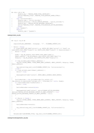 @@ -28,6 +28,12 @@
$module_key = 'MODULE_ORDER_TOTAL_INSTALLED';
define('HEADING_TITLE', HEADING_TITLE_MODULES_ORDER_TOTAL);
;break
+ 'actionrecorder':case
+ $module_type = 'action_recorder';
+ $module_directory = DIR_FS_CATALOG_MODULES . 'action_recorder/';
+ $module_key = 'MODULE_ACTION_RECORDER_INSTALLED';
+ define('HEADING_TITLE', HEADING_TITLE_MODULES_ACTION_RECORDER);
+ ;break
'payment':case
:default
$module_type = 'payment';
catalog/contact_us.php
@@ -14,21 +14,35 @@
require(DIR_WS_LANGUAGES . $language . '/' . FILENAME_CONTACT_US);
- $error = ;false
(isset($HTTP_GET_VARS['action']) && ($HTTP_GET_VARS['action'] == 'send') &&if
isset($HTTP_POST_VARS['formid']) && ($HTTP_POST_VARS['formid'] == $sessiontoken)) {
+ $error = ;false
+
$name = tep_db_prepare_input($HTTP_POST_VARS['name']);
$email_address = tep_db_prepare_input($HTTP_POST_VARS['email']);
$enquiry = tep_db_prepare_input($HTTP_POST_VARS['enquiry']);
- (tep_validate_email($email_address)) {if
- tep_mail(STORE_OWNER, STORE_OWNER_EMAIL_ADDRESS, EMAIL_SUBJECT, $enquiry, $name,
$email_address);
-
- tep_redirect(tep_href_link(FILENAME_CONTACT_US, 'action=success'));
- } {else
+ (!tep_validate_email($email_address)) {if
$error = ;true
$messageStack->add('contact', ENTRY_EMAIL_ADDRESS_CHECK_ERROR);
}
+
+ $actionRecorder = actionRecorder('ar_contact_us',new
(tep_session_is_registered('customer_id') ? $customer_id : ), $name);null
+ (!$actionRecorder->canPerform()) {if
+ $error = ;true
+
+ $actionRecorder->record( );false
+
+ $messageStack->add('contact', sprintf(ERROR_ACTION_RECORDER,
(defined('MODULE_ACTION_RECORDER_CONTACT_US_EMAIL_MINUTES') ? (int
)MODULE_ACTION_RECORDER_CONTACT_US_EMAIL_MINUTES : 15)));
+ }
+
+ ($error == ) {if false
+ tep_mail(STORE_OWNER, STORE_OWNER_EMAIL_ADDRESS, EMAIL_SUBJECT, $enquiry, $name,
$email_address);
+
+ $actionRecorder->record();
+
+ tep_redirect(tep_href_link(FILENAME_CONTACT_US, 'action=success'));
+ }
}
$breadcrumb->add(NAVBAR_TITLE, tep_href_link(FILENAME_CONTACT_US));
catalog/includes/application_top.php
 