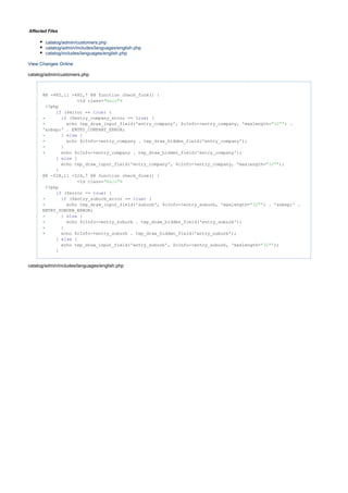 Affected Files
catalog/admin/customers.php
catalog/admin/includes/languages/english.php
catalog/includes/languages/english.php
View Changes Online
catalog/admin/customers.php
@@ -482,11 +482,7 @@ function check_form() {
<td class= >"main"
<?php
($error == ) {if true
- ($entry_company_error == ) {if true
- echo tep_draw_input_field('entry_company', $cInfo->entry_company, 'maxlength= ') ."32"
'&nbsp;' . ENTRY_COMPANY_ERROR;
- } {else
- echo $cInfo->entry_company . tep_draw_hidden_field('entry_company');
- }
+ echo $cInfo->entry_company . tep_draw_hidden_field('entry_company');
} {else
echo tep_draw_input_field('entry_company', $cInfo->entry_company, 'maxlength= ');"32"
}
@@ -528,11 +524,7 @@ function check_form() {
<td class= >"main"
<?php
($error == ) {if true
- ($entry_suburb_error == ) {if true
- echo tep_draw_input_field('suburb', $cInfo->entry_suburb, 'maxlength= ') . '&nbsp;' ."32"
ENTRY_SUBURB_ERROR;
- } {else
- echo $cInfo->entry_suburb . tep_draw_hidden_field('entry_suburb');
- }
+ echo $cInfo->entry_suburb . tep_draw_hidden_field('entry_suburb');
} {else
echo tep_draw_input_field('entry_suburb', $cInfo->entry_suburb, 'maxlength= ');"32"
}
catalog/admin/includes/languages/english.php
 