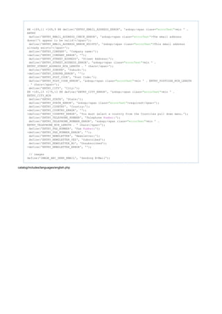 @@ -169,11 +169,9 @@ define('ENTRY_EMAIL_ADDRESS_ERROR', '&nbsp;<span class= >min ' ."errorText"
ENTRY
define('ENTRY_EMAIL_ADDRESS_CHECK_ERROR', '&nbsp;<span class= >The email address"errorText"
doesn't appear to be valid!</span>');
define('ENTRY_EMAIL_ADDRESS_ERROR_EXISTS', '&nbsp;<span class= >This email address"errorText"
already exists!</span>');
define('ENTRY_COMPANY', 'Company name:');
-define('ENTRY_COMPANY_ERROR', '');
define('ENTRY_STREET_ADDRESS', 'Street Address:');
define('ENTRY_STREET_ADDRESS_ERROR', '&nbsp;<span class= >min ' ."errorText"
ENTRY_STREET_ADDRESS_MIN_LENGTH . ' chars</span>');
define('ENTRY_SUBURB', 'Suburb:');
-define('ENTRY_SUBURB_ERROR', '');
define('ENTRY_POST_CODE', 'Post Code:');
define('ENTRY_POST_CODE_ERROR', '&nbsp;<span class= >min ' . ENTRY_POSTCODE_MIN_LENGTH"errorText"
. ' chars</span>');
define('ENTRY_CITY', 'City:');
@@ -181,15 +179,13 @@ define('ENTRY_CITY_ERROR', '&nbsp;<span class= >min ' ."errorText"
ENTRY_CITY_MIN
define('ENTRY_STATE', 'State:');
define('ENTRY_STATE_ERROR', '&nbsp;<span class= >required</span>');"errorText"
define('ENTRY_COUNTRY', 'Country:');
-define('ENTRY_COUNTRY_ERROR', '');
+define('ENTRY_COUNTRY_ERROR', 'You must select a country from the Countries pull down menu.');
define('ENTRY_TELEPHONE_NUMBER', 'Telephone :');Number
define('ENTRY_TELEPHONE_NUMBER_ERROR', '&nbsp;<span class= >min ' ."errorText"
ENTRY_TELEPHONE_MIN_LENGTH . ' chars</span>');
define('ENTRY_FAX_NUMBER', 'Fax :');Number
-define('ENTRY_FAX_NUMBER_ERROR', '');
define('ENTRY_NEWSLETTER', 'Newsletter:');
define('ENTRY_NEWSLETTER_YES', 'Subscribed');
define('ENTRY_NEWSLETTER_NO', 'Unsubscribed');
-define('ENTRY_NEWSLETTER_ERROR', '');
// images
define('IMAGE_ANI_SEND_EMAIL', 'Sending E-Mail');
catalog/includes/languages/english.php
 