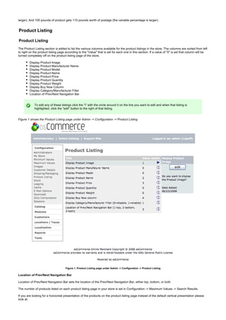 larger). And 100 pounds of product gets 110 pounds worth of postage (the variable percentage is larger).
Product Listing
Product Listing
The Product Listing section is edited to list the various columns available for the product listings in the store. The columns are sorted from left
to right on the product listing page according to the "Value" that is set for each one in this section. If a value of "0" is set that column will be
turned completely off on the product listing page of the store.
Display Product Image
Display Product Manufacturer Name
Display Product Model
Display Product Name
Display Product Price
Display Product Quantity
Display Product Weight
Display Buy Now Column
Display Category/Manufacturer Filter
Location of Prev/Next Navigation Bar
To edit any of these listings click the "i" with the circle around it on the line you want to edit and when that listing is
highlighted, click the "edit" button to the right of that listing.
Figure 1 shows the Product Listing page under Admin -> Configuration -> Product Listing
Figure 1. Product Listing page under Admin -> Configuration -> Product Listing
Location of Prev/Next Navigation Bar
Location of Prev/Next Navigation Bar sets the location of the Prev/Next Navigation Bar, either top, bottom, or both.
The number of products listed on each product listing page in your store is set in Configuration -> Maximum Values -> Search Results.
If you are looking for a horizontal presentation of the products on the product listing page instead of the default vertical presentation please
look at:
 