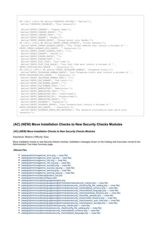 @@ -160,7 +160,6 @@ define('CATEGORY_OPTIONS', 'Options');
define('CATEGORY_PASSWORD', 'Your Password');
define('ENTRY_COMPANY', 'Company Name:');
-define('ENTRY_COMPANY_ERROR', '');
define('ENTRY_COMPANY_TEXT', '');
define('ENTRY_GENDER', 'Gender:');
define('ENTRY_GENDER_ERROR', 'Please select your Gender.');
@@ -183,7 +182,6 @@ define('ENTRY_STREET_ADDRESS', 'Street Address:');
define('ENTRY_STREET_ADDRESS_ERROR', 'Your Street Address must contain a minimum of ' .
ENTRY_STREET_ADDRESS_MIN_LENGTH . ' characters.');
define('ENTRY_STREET_ADDRESS_TEXT', '*');
define('ENTRY_SUBURB', 'Suburb:');
-define('ENTRY_SUBURB_ERROR', '');
define('ENTRY_SUBURB_TEXT', '');
define('ENTRY_POST_CODE', 'Post Code:');
define('ENTRY_POST_CODE_ERROR', 'Your Post Code must contain a minimum of ' .
ENTRY_POSTCODE_MIN_LENGTH . ' characters.');
@@ -202,13 +200,11 @@ define('ENTRY_TELEPHONE_NUMBER', 'Telephone :');Number
define('ENTRY_TELEPHONE_NUMBER_ERROR', 'Your Telephone must contain a minimum of ' .Number
ENTRY_TELEPHONE_MIN_LENGTH . ' characters.');
define('ENTRY_TELEPHONE_NUMBER_TEXT', '*');
define('ENTRY_FAX_NUMBER', 'Fax :');Number
-define('ENTRY_FAX_NUMBER_ERROR', '');
define('ENTRY_FAX_NUMBER_TEXT', '');
define('ENTRY_NEWSLETTER', 'Newsletter:');
define('ENTRY_NEWSLETTER_TEXT', '');
define('ENTRY_NEWSLETTER_YES', 'Subscribed');
define('ENTRY_NEWSLETTER_NO', 'Unsubscribed');
-define('ENTRY_NEWSLETTER_ERROR', '');
define('ENTRY_PASSWORD', 'Password:');
define('ENTRY_PASSWORD_ERROR', 'Your Password must contain a minimum of ' .
ENTRY_PASSWORD_MIN_LENGTH . ' characters.');
define('ENTRY_PASSWORD_ERROR_NOT_MATCHING', 'The Password Confirmation must match your
Password.');
(AC) (NEW) Move Installation Checks to New Security Checks Modules
(AC) (NEW) Move Installation Checks to New Security Checks Modules
Importance: Medium | Difficulty: Easy
Move installation checks to new Security Checks modules. Installation messages shown on the Catalog side have been moved to the
Administration Tool Index Summary page.
Affected Files
catalog/admin/images/ms_error.png --- (new file)
catalog/admin/images/ms_error_bg.png --- (new file)
catalog/admin/images/ms_info.png --- (new file)
catalog/admin/images/ms_info_bg.png --- (new file)
catalog/admin/images/ms_success.png --- (new file)
catalog/admin/images/ms_success_bg.png --- (new file)
catalog/admin/images/ms_warning.png --- (new file)
catalog/admin/images/ms_warning_bg.png --- (new file)
catalog/admin/includes/application_top.php
catalog/admin/includes/configure.php
catalog/admin/includes/languages/english.php
catalog/admin/includes/languages/english/modules/index/security_checks.php --- (new file)
catalog/admin/includes/languages/english/modules/security_check/config_file_catalog.php --- (new file)
catalog/admin/includes/languages/english/modules/security_check/default_currency.php --- (new file)
catalog/admin/includes/languages/english/modules/security_check/default_language.php --- (new file)
catalog/admin/includes/languages/english/modules/security_check/download_directory.php --- (new file)
catalog/admin/includes/languages/english/modules/security_check/file_uploads.php --- (new file)
catalog/admin/includes/languages/english/modules/security_check/install_directory.php --- (new file)
catalog/admin/includes/languages/english/modules/security_check/session_auto_start.php --- (new file)
catalog/admin/includes/languages/english/modules/security_check/session_storage.php --- (new file)
catalog/admin/includes/modules/index/security_checks.php --- (new file)
catalog/admin/includes/modules/security_check/config_file_catalog.php --- (new file)
catalog/admin/includes/modules/security_check/default_currency.php --- (new file)
catalog/admin/includes/modules/security_check/default_language.php --- (new file)
 