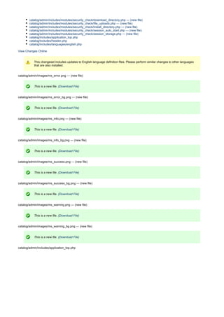 catalog/admin/includes/modules/security_check/download_directory.php --- (new file)
catalog/admin/includes/modules/security_check/file_uploads.php --- (new file)
catalog/admin/includes/modules/security_check/install_directory.php --- (new file)
catalog/admin/includes/modules/security_check/session_auto_start.php --- (new file)
catalog/admin/includes/modules/security_check/session_storage.php --- (new file)
catalog/includes/application_top.php
catalog/includes/header.php
catalog/includes/languages/english.php
View Changes Online
This changeset includes updates to English language definition files. Please perform similar changes to other languages
that are also installed.
catalog/admin/images/ms_error.png --- (new file)
This is a new file. (Download File)
catalog/admin/images/ms_error_bg.png --- (new file)
This is a new file. (Download File)
catalog/admin/images/ms_info.png --- (new file)
This is a new file. (Download File)
catalog/admin/images/ms_info_bg.png --- (new file)
This is a new file. (Download File)
catalog/admin/images/ms_success.png --- (new file)
This is a new file. (Download File)
catalog/admin/images/ms_success_bg.png --- (new file)
This is a new file. (Download File)
catalog/admin/images/ms_warning.png --- (new file)
This is a new file. (Download File)
catalog/admin/images/ms_warning_bg.png --- (new file)
This is a new file. (Download File)
catalog/admin/includes/application_top.php
 