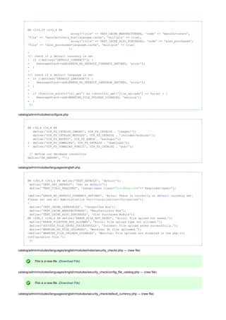 @@ -233,18 +233,4 @@
array('title' => TEXT_CACHE_MANUFACTURERS, 'code' => 'manufacturers',
'file' => 'manufacturers_box-language.cache', 'multiple' => ),true
array('title' => TEXT_CACHE_ALSO_PURCHASED, 'code' => 'also_purchased',
'file' => 'also_purchased-language.cache', 'multiple' => )true
);
-
-// check a currency is setif default
- (!defined('DEFAULT_CURRENCY')) {if
- $messageStack->add(ERROR_NO_DEFAULT_CURRENCY_DEFINED, 'error');
- }
-
-// check a language is setif default
- (!defined('DEFAULT_LANGUAGE')) {if
- $messageStack->add(ERROR_NO_DEFAULT_LANGUAGE_DEFINED, 'error');
- }
-
- (function_exists('ini_get') && ((bool)ini_get('file_uploads') == ) ) {if false
- $messageStack->add(WARNING_FILE_UPLOADS_DISABLED, 'warning');
- }
?>
catalog/admin/includes/configure.php
@@ -36,6 +36,8 @@
define('DIR_FS_CATALOG_IMAGES', DIR_FS_CATALOG . 'images/');
define('DIR_FS_CATALOG_MODULES', DIR_FS_CATALOG . 'includes/modules/');
define('DIR_FS_BACKUP', DIR_FS_ADMIN . 'backups/');
+ define('DIR_FS_DOWNLOAD', DIR_FS_CATALOG . 'download/');
+ define('DIR_FS_DOWNLOAD_PUBLIC', DIR_FS_CATALOG . 'pub/');
// define our database connection
define('DB_SERVER', '');
catalog/admin/includes/languages/english.php
@@ -283,8 +283,6 @@ define('TEXT_DEFAULT', ' ');default
define('TEXT_SET_DEFAULT', 'Set as ');default
define('TEXT_FIELD_REQUIRED', '&nbsp;<span class= >* Required</span>');"fieldRequired"
-define('ERROR_NO_DEFAULT_CURRENCY_DEFINED', 'Error: There is currently no currency set.default
Please set one at: Administration Tool->Localization->Currencies');
-
define('TEXT_CACHE_CATEGORIES', 'Categories Box');
define('TEXT_CACHE_MANUFACTURERS', 'Manufacturers Box');
define('TEXT_CACHE_ALSO_PURCHASED', 'Also Purchased Module');
@@ -298,5 +296,4 @@ define('ERROR_FILE_NOT_SAVED', 'Error: File upload not saved.');
define('ERROR_FILETYPE_NOT_ALLOWED', 'Error: File upload type not allowed.');
define('SUCCESS_FILE_SAVED_SUCCESSFULLY', 'Success: File upload saved successfully.');
define('WARNING_NO_FILE_UPLOADED', 'Warning: No file uploaded.');
-define('WARNING_FILE_UPLOADS_DISABLED', 'Warning: File uploads are disabled in the php.ini
configuration file.');
?>
catalog/admin/includes/languages/english/modules/index/security_checks.php --- (new file)
This is a new file. (Download File)
catalog/admin/includes/languages/english/modules/security_check/config_file_catalog.php --- (new file)
This is a new file. (Download File)
catalog/admin/includes/languages/english/modules/security_check/default_currency.php --- (new file)
 