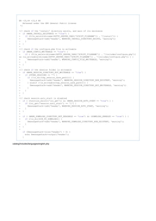 @@ -10,44 +10,6 @@
Released under the GNU General Public License
*/
-// check the 'install' directory exists, and warn of its existenceif
- (WARN_INSTALL_EXISTENCE == ' ') {if true
- (file_exists(dirname($HTTP_SERVER_VARS['SCRIPT_FILENAME']) . '/install')) {if
- $messageStack->add('header', WARNING_INSTALL_DIRECTORY_EXISTS, 'warning');
- }
- }
-
-// check the configure.php file is writeableif
- (WARN_CONFIG_WRITEABLE == ' ') {if true
- ( (file_exists(dirname($HTTP_SERVER_VARS['SCRIPT_FILENAME']) . '/includes/configure.php'))if
&& (is_writeable(dirname($HTTP_SERVER_VARS['SCRIPT_FILENAME']) . '/includes/configure.php')) ) {
- $messageStack->add('header', WARNING_CONFIG_FILE_WRITEABLE, 'warning');
- }
- }
-
-// check the session folder is writeableif
- (WARN_SESSION_DIRECTORY_NOT_WRITEABLE == ' ') {if true
- (STORE_SESSIONS == '') {if
- (!is_dir(tep_session_save_path())) {if
- $messageStack->add('header', WARNING_SESSION_DIRECTORY_NON_EXISTENT, 'warning');
- } elseif (!is_writeable(tep_session_save_path())) {
- $messageStack->add('header', WARNING_SESSION_DIRECTORY_NOT_WRITEABLE, 'warning');
- }
- }
- }
-
-// check session.auto_start is disabled
- ( (function_exists('ini_get')) && (WARN_SESSION_AUTO_START == ' ') ) {if true
- (ini_get('session.auto_start') == '1') {if
- $messageStack->add('header', WARNING_SESSION_AUTO_START, 'warning');
- }
- }
-
- ( (WARN_DOWNLOAD_DIRECTORY_NOT_READABLE == ' ') && (DOWNLOAD_ENABLED == ' ') ) {if true true
- (!is_dir(DIR_FS_DOWNLOAD)) {if
- $messageStack->add('header', WARNING_DOWNLOAD_DIRECTORY_NON_EXISTENT, 'warning');
- }
- }
-
($messageStack->size('header') > 0) {if
echo $messageStack->output('header');
}
catalog/includes/languages/english.php
 