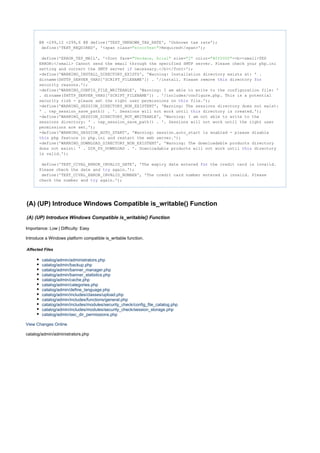 @@ -299,12 +299,6 @@ define('TEXT_UNKNOWN_TAX_RATE', 'Unknown tax rate');
define('TEXT_REQUIRED', '<span class= >Required</span>');"errorText"
define('ERROR_TEP_MAIL', '<font face= size= color= ><b><small>TEP"Verdana, Arial" "2" "#ff0000"
ERROR:</small> Cannot send the email through the specified SMTP server. Please check your php.ini
setting and correct the SMTP server necessary.</b></font>');if
-define('WARNING_INSTALL_DIRECTORY_EXISTS', 'Warning: Installation directory exists at: ' .
dirname($HTTP_SERVER_VARS['SCRIPT_FILENAME']) . '/install. Please remove directorythis for
security reasons.');
-define('WARNING_CONFIG_FILE_WRITEABLE', 'Warning: I am able to write to the configuration file: '
. dirname($HTTP_SERVER_VARS['SCRIPT_FILENAME']) . '/includes/configure.php. This is a potential
security risk - please set the right user permissions on file.');this
-define('WARNING_SESSION_DIRECTORY_NON_EXISTENT', 'Warning: The sessions directory does not exist:
' . tep_session_save_path() . '. Sessions will not work until directory is created.');this
-define('WARNING_SESSION_DIRECTORY_NOT_WRITEABLE', 'Warning: I am not able to write to the
sessions directory: ' . tep_session_save_path() . '. Sessions will not work until the right user
permissions are set.');
-define('WARNING_SESSION_AUTO_START', 'Warning: session.auto_start is enabled - please disable
php feature in php.ini and restart the web server.');this
-define('WARNING_DOWNLOAD_DIRECTORY_NON_EXISTENT', 'Warning: The downloadable products directory
does not exist: ' . DIR_FS_DOWNLOAD . '. Downloadable products will not work until directorythis
is valid.');
define('TEXT_CCVAL_ERROR_INVALID_DATE', 'The expiry date entered the credit card is invalid.for
Please check the date and again.');try
define('TEXT_CCVAL_ERROR_INVALID_NUMBER', 'The credit card number entered is invalid. Please
check the number and again.');try
(A) (UP) Introduce Windows Compatible is_writable() Function
(A) (UP) Introduce Windows Compatible is_writable() Function
Importance: Low | Difficulty: Easy
Introduce a Windows platform compatible is_writable function.
Affected Files
catalog/admin/administrators.php
catalog/admin/backup.php
catalog/admin/banner_manager.php
catalog/admin/banner_statistics.php
catalog/admin/cache.php
catalog/admin/categories.php
catalog/admin/define_language.php
catalog/admin/includes/classes/upload.php
catalog/admin/includes/functions/general.php
catalog/admin/includes/modules/security_check/config_file_catalog.php
catalog/admin/includes/modules/security_check/session_storage.php
catalog/admin/sec_dir_permissions.php
View Changes Online
catalog/admin/administrators.php
 