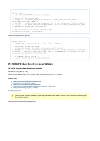 @@ -34,7 +34,7 @@
require(DIR_WS_FUNCTIONS . 'compatibility.php');
// set php_self in the local scope
- $PHP_SELF = (isset($HTTP_SERVER_VARS['PHP_SELF']) ? $HTTP_SERVER_VARS['PHP_SELF'] :
$HTTP_SERVER_VARS['SCRIPT_NAME']);
+ $PHP_SELF = (((strlen(ini_get('cgi.fix_pathinfo')) > 0) && ((bool)ini_get('cgi.fix_pathinfo')
== )) || !isset($HTTP_SERVER_VARS['SCRIPT_NAME'])) ? basename($HTTP_SERVER_VARS['PHP_SELF'])false
: basename($HTTP_SERVER_VARS['SCRIPT_NAME']);
// Used in the to compress backups"Backup Manager"
define('LOCAL_EXE_GZIP', '/usr/bin/gzip');
catalog/includes/application_top.php
@@ -43,7 +43,7 @@
$request_type = (getenv('HTTPS') == 'on') ? 'SSL' : 'NONSSL';
// set php_self in the local scope
- (!isset($PHP_SELF)) $PHP_SELF = $HTTP_SERVER_VARS['PHP_SELF'];if
+ $PHP_SELF = (((strlen(ini_get('cgi.fix_pathinfo')) > 0) && ((bool)ini_get('cgi.fix_pathinfo')
== )) || !isset($HTTP_SERVER_VARS['SCRIPT_NAME'])) ? basename($HTTP_SERVER_VARS['PHP_SELF'])false
: basename($HTTP_SERVER_VARS['SCRIPT_NAME']);
($request_type == 'NONSSL') {if
define('DIR_WS_CATALOG', DIR_WS_HTTP_CATALOG);
(A) (NEW) Introduce Easy Store Logo Uploader
(A) (NEW) Introduce Easy Store Logo Uploader
Importance: Low | Difficulty: Easy
Introduce a new Administration Tool section to easily allow a new store logo to be uploaded.
Affected Files
catalog/admin/includes/boxes/configuration.php
catalog/admin/includes/filenames.php
catalog/admin/includes/languages/english.php
catalog/admin/includes/languages/english/store_logo.php --- (new file)
catalog/admin/store_logo.php --- (new file)
View Changes Online
This changeset includes updates to English language definition files. Please perform similar changes to other languages
that are also installed.
catalog/admin/includes/boxes/configuration.php
 