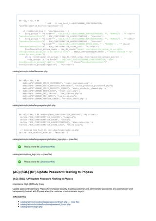 @@ -21,7 +21,8 @@
'link' => tep_href_link(FILENAME_CONFIGURATION,
'gID=1&selected_box=configuration'));
($selected_box == 'configuration') {if
- $cfg_groups = '<a href= class="' . tep_href_link(FILENAME_ADMINISTRATORS, '', 'NONSSL') . '"
>' . BOX_CONFIGURATION_ADMINISTRATORS . '</a><br>';"menuBoxContentLink"
+ $cfg_groups = '<a href= class="' . tep_href_link(FILENAME_ADMINISTRATORS, '', 'NONSSL') . '"
>' . BOX_CONFIGURATION_ADMINISTRATORS . '</a><br>' ."menuBoxContentLink"
+ '<a href= class="' . tep_href_link(FILENAME_STORE_LOGO, '', 'NONSSL') . '"
>' . BOX_CONFIGURATION_STORE_LOGO . '</a><br>';"menuBoxContentLink"
$configuration_groups_query = tep_db_query("select configuration_group_id as cgID,
. TABLE_CONFIGURATION_GROUP .configuration_group_title as cgTitle from " " where visible = '1'
);order by sort_order"
($configuration_groups = tep_db_fetch_array($configuration_groups_query)) {while
$cfg_groups .= '<a href="' . tep_href_link(FILENAME_CONFIGURATION, 'gID=' .
class= >' .$configuration_groups['cgID'], 'NONSSL') . '" "menuBoxContentLink"
$configuration_groups['cgTitle'] . '</a><br>';
catalog/admin/includes/filenames.php
@@ -48,6 +48,7 @@
define('FILENAME_STATS_CUSTOMERS', 'stats_customers.php');
define('FILENAME_STATS_PRODUCTS_PURCHASED', 'stats_products_purchased.php');
define('FILENAME_STATS_PRODUCTS_VIEWED', 'stats_products_viewed.php');
+ define('FILENAME_STORE_LOGO', 'store_logo.php');
define('FILENAME_TAX_CLASSES', 'tax_classes.php');
define('FILENAME_TAX_RATES', 'tax_rates.php');
define('FILENAME_VERSION_CHECK', 'version_check.php');
catalog/admin/includes/languages/english.php
@@ -61,6 +61,7 @@ define('BOX_CONFIGURATION_MYSTORE', 'My Store');
define('BOX_CONFIGURATION_LOGGING', 'Logging');
define('BOX_CONFIGURATION_CACHE', 'Cache');
define('BOX_CONFIGURATION_ADMINISTRATORS', 'Administrators');
+define('BOX_CONFIGURATION_STORE_LOGO', 'Store Logo');
// modules box text in includes/boxes/modules.php
define('BOX_HEADING_MODULES', 'Modules');
catalog/admin/includes/languages/english/store_logo.php --- (new file)
This is a new file. (Download File)
catalog/admin/store_logo.php --- (new file)
This is a new file. (Download File)
(AC) (SQL) (UP) Update Password Hashing to Phpass
(AC) (SQL) (UP) Update Password Hashing to Phpass
Importance: High | Difficulty: Easy
Update password hashing to Phpass for increased security. Existing customer and administrator passwords are automatically and
transparently hashed with Phpass when the customer or administrator logs in.
Affected Files
catalog/admin/includes/classes/passwordhash.php --- (new file)
catalog/admin/includes/functions/password_funcs.php
catalog/admin/login.php
 