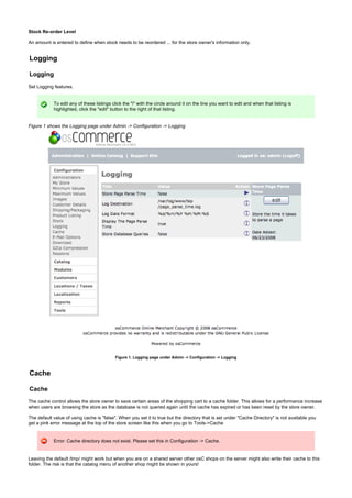 Stock Re-order Level
An amount is entered to define when stock needs to be reordered ... for the store owner's information only.
Logging
Logging
Set Logging features.
To edit any of these listings click the "i" with the circle around it on the line you want to edit and when that listing is
highlighted, click the "edit" button to the right of that listing.
Figure 1 shows the Logging page under Admin -> Configuration -> Logging
Figure 1. Logging page under Admin -> Configuration -> Logging
Cache
Cache
The cache control allows the store owner to save certain areas of the shopping cart to a cache folder. This allows for a performance increase
when users are browsing the store as the database is not queried again until the cache has expired or has been reset by the store owner.
The default value of using cache is "false". When you set it to true but the directory that is set under "Cache Directory" is not available you
get a pink error message at the top of the store screen like this when you go to Tools->Cache
Error: Cache directory does not exist. Please set this in Configuration -> Cache.
Leaving the default /tmp/ might work but when you are on a shared server other osC shops on the server might also write their cache to this
folder. The risk is that the catalog menu of another shop might be shown in yours!
 