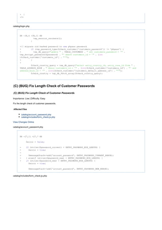 + }
+?>
catalog/login.php
@@ -38,6 +38,11 @@
tep_session_recreate();
}
+// migrate old hashed password to phpass passwordnew
+ (tep_password_type($check_customer['customers_password']) != 'phpass') {if
+ tep_db_query( . TABLE_CUSTOMERS . ."update " " set customers_password = '"
tep_encrypt_password($password) . . ("' where customers_id = '" int
)$check_customer['customers_id'] . );"'"
+ }
+
$check_country_query = tep_db_query( ."select entry_country_id, entry_zone_id from "
TABLE_ADDRESS_BOOK . . ( )$check_customer['customers_id'] ." where customers_id = '" int "' and
. ( )$check_customer['customers_default_address_id'] . );address_book_id = '" int "'"
$check_country = tep_db_fetch_array($check_country_query);
(C) (BUG) Fix Length Check of Customer Passwords
(C) (BUG) Fix Length Check of Customer Passwords
Importance: Low | Difficulty: Easy
Fix the length check of customer passwords.
Affected Files
catalog/account_password.php
catalog/includes/form_check.js.php
View Changes Online
catalog/account_password.php
@@ -27,11 +27,7 @@
$error = ;false
- (strlen($password_current) < ENTRY_PASSWORD_MIN_LENGTH) {if
- $error = ;true
-
- $messageStack->add('account_password', ENTRY_PASSWORD_CURRENT_ERROR);
- } elseif (strlen($password_new) < ENTRY_PASSWORD_MIN_LENGTH) {
+ (strlen($password_new) < ENTRY_PASSWORD_MIN_LENGTH) {if
$error = ;true
$messageStack->add('account_password', ENTRY_PASSWORD_NEW_ERROR);
catalog/includes/form_check.js.php
 