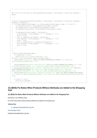 @@ -73,25 +73,6 @@ function check_password(field_name_1, field_name_2, field_size, message_1,
messa
}
}
-function check_password_new(field_name_1, field_name_2, field_name_3, field_size, message_1,
message_2, message_3) {
- (form.elements[field_name_1] && (form.elements[field_name_1].type != )) {if "hidden"
- password_current = form.elements[field_name_1].value;var
- password_new = form.elements[field_name_2].value;var
- password_confirmation = form.elements[field_name_3].value;var
-
- (password_current.length < field_size) {if
- error_message = error_message + + message_1 + ;"* " "n"
- error = ;true
- } (password_new.length < field_size) {else if
- error_message = error_message + + message_2 + ;"* " "n"
- error = ;true
- } (password_new != password_confirmation) {else if
- error_message = error_message + + message_3 + ;"* " "n"
- error = ;true
- }
- }
-}
-
function check_form(form_name) {
(submitted == ) {if true
alert( );"<?php echo JS_ERROR_SUBMITTED; ?>"
@@ -121,7 +102,7 @@ function check_form(form_name) {
check_input( , <?php echo ENTRY_TELEPHONE_MIN_LENGTH; ?>,"telephone" "<?php echo
);ENTRY_TELEPHONE_NUMBER_ERROR; ?>"
check_password( , , <?php echo ENTRY_PASSWORD_MIN_LENGTH; ?>,"password" "confirmation" "<?php
, );echo ENTRY_PASSWORD_ERROR; ?>" "<?php echo ENTRY_PASSWORD_ERROR_NOT_MATCHING; ?>"
- check_password_new( , , , <?php echo"password_current" "password_new" "password_confirmation"
ENTRY_PASSWORD_MIN_LENGTH; ?>, ,"<?php echo ENTRY_PASSWORD_ERROR; ?>" "<?php echo
, );ENTRY_PASSWORD_NEW_ERROR; ?>" "<?php echo ENTRY_PASSWORD_NEW_ERROR_NOT_MATCHING; ?>"
+ check_password( , , <?php echo ENTRY_PASSWORD_MIN_LENGTH;"password_new" "password_confirmation"
?>, ,"<?php echo ENTRY_PASSWORD_NEW_ERROR; ?>" "<?php echo ENTRY_PASSWORD_NEW_ERROR_NOT_MATCHING;
);?>"
(error == ) {if true
alert(error_message);
(C) (BUG) Fix Notice When Products Without Attributes are Added to the Shopping
Cart
(C) (BUG) Fix Notice When Products Without Attributes are Added to the Shopping Cart
Importance: Low | Difficulty: Easy
Fix a PHP notice when products without attributes are added to the shopping cart.
Affected Files
catalog/includes/application_top.php
View Changes Online
catalog/includes/application_top.php
 