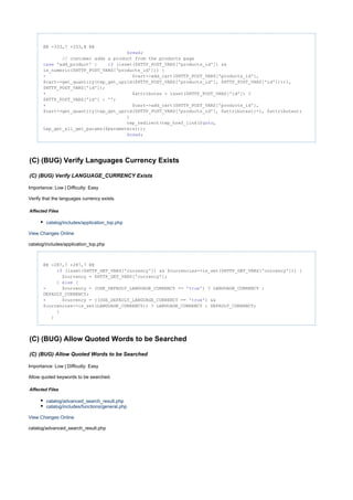 @@ -333,7 +333,8 @@
;break
// customer adds a product from the products page
'add_product' : (isset($HTTP_POST_VARS['products_id']) &&case if
is_numeric($HTTP_POST_VARS['products_id'])) {
- $cart->add_cart($HTTP_POST_VARS['products_id'],
$cart->get_quantity(tep_get_uprid($HTTP_POST_VARS['products_id'], $HTTP_POST_VARS['id']))+1,
$HTTP_POST_VARS['id']);
+ $attributes = isset($HTTP_POST_VARS['id']) ?
$HTTP_POST_VARS['id'] : '';
+ $cart->add_cart($HTTP_POST_VARS['products_id'],
$cart->get_quantity(tep_get_uprid($HTTP_POST_VARS['products_id'], $attributes))+1, $attributes);
}
tep_redirect(tep_href_link($ ,goto
tep_get_all_get_params($parameters)));
;break
(C) (BUG) Verify Languages Currency Exists
(C) (BUG) Verify LANGUAGE_CURRENCY Exists
Importance: Low | Difficulty: Easy
Verify that the languages currency exists.
Affected Files
catalog/includes/application_top.php
View Changes Online
catalog/includes/application_top.php
@@ -287,7 +287,7 @@
(isset($HTTP_GET_VARS['currency']) && $currencies->is_set($HTTP_GET_VARS['currency'])) {if
$currency = $HTTP_GET_VARS['currency'];
} {else
- $currency = (USE_DEFAULT_LANGUAGE_CURRENCY == ' ') ? LANGUAGE_CURRENCY :true
DEFAULT_CURRENCY;
+ $currency = ((USE_DEFAULT_LANGUAGE_CURRENCY == ' ') &&true
$currencies->is_set(LANGUAGE_CURRENCY)) ? LANGUAGE_CURRENCY : DEFAULT_CURRENCY;
}
}
(C) (BUG) Allow Quoted Words to be Searched
(C) (BUG) Allow Quoted Words to be Searched
Importance: Low | Difficulty: Easy
Allow quoted keywords to be searched.
Affected Files
catalog/advanced_search_result.php
catalog/includes/functions/general.php
View Changes Online
catalog/advanced_search_result.php
 