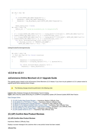 @@ -48,7 +48,7 @@
}
(isset($HTTP_GET_VARS['keywords'])) {if
- $keywords = $HTTP_GET_VARS['keywords'];
+ $keywords = tep_db_prepare_input($HTTP_GET_VARS['keywords']);
}
$date_check_error = ;false
@@ -300,7 +300,7 @@
$where_str .= ;" group by p.products_id, tr.tax_priority"
}
- ( (!isset($HTTP_GET_VARS['sort'])) || (!preg_match('/[1-8][ad]/i', $HTTP_GET_VARS['sort']))if
|| (substr($HTTP_GET_VARS['sort'], 0, 1) > sizeof($column_list)) ) {
+ ( (!isset($HTTP_GET_VARS['sort'])) || (!preg_match('/^[1-8][ad]$/', $HTTP_GET_VARS['sort']))if
|| (substr($HTTP_GET_VARS['sort'], 0, 1) > sizeof($column_list)) ) {
($i=0, $n=sizeof($column_list); $i<$n; $i++) {for
($column_list[$i] == 'PRODUCT_LIST_NAME') {if
$HTTP_GET_VARS['sort'] = $i+1 . 'a';
catalog/includes/functions/general.php
@@ -654,7 +654,7 @@
// Turn the flag off iterationsfor future
$flag = 'off';
- $objects[] = trim($pieces[$k]);
+ $objects[] = trim(preg_replace('/"/', ' ', $pieces[$k]));
($j=0; $j<count($post_objects); $j++) {for
$objects[] = $post_objects[$j];
v2.3.0 to v2.3.1
osCommerce Online Merchant v2.3.1 Upgrade Guide
This upgrade guide is based on the osCommerce Online Merchant v2.3.0 release. If you have not yet updated to v2.3.0, please review its
upgrade guide before applying these changes.
The following changes should be performed in the following order.
Legend: (SQL) Database Changes (A) Administration Tool (C) Catalog
(SEC) Security Update (BUG) Bug Fix (COMPAT) Compatibility Update (UP) General Update (NEW) New FeatureTypes:
View Changes Online
(C) (UP) Confirm New Product Reviews — Importance: Medium | Difficulty: Easy
(C) (A) (BUG) Fix a PHP Notice in Phpass — Importance: Medium | Difficulty: Easy
(C) (BUG) Fix Reviews Box Language Definition — Importance: High | Difficulty: Easy
(A) (BUG) Fix Pre-Defined Australian Dollar Currency Code — Importance: High | Difficulty: Easy
(A) (UP) Label the HTML Content field for Large Product Images — Importance: Low | Difficulty: Easy
(C) (UP) XHTML Fixes for Popup Pages — Importance: Low | Difficulty: Easy
(C) (UP) Update Version to v2.3.1 — Importance: High | Difficulty: Easy
(C) (UP) Confirm New Product Reviews
(C) (UP) Confirm New Product Reviews
Importance: Medium | Difficulty: Easy
Display a success message to the customer when a new product review has been created.
Affected Files
 
