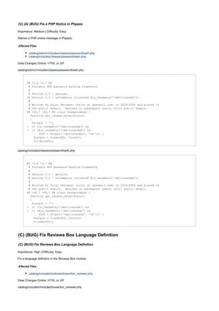 (C) (A) (BUG) Fix a PHP Notice in Phpass
Importance: Medium | Difficulty: Easy
Silence a PHP notice message in Phpass.
Affected Files
catalog/admin/includes/classes/passwordhash.php
catalog/includes/classes/passwordhash.php
View Changes Online: orHTML diff
catalog/admin/includes/classes/passwordhash.php
@@ -3,6 +3,7 @@
# Portable PHP password hashing framework.
#
# Version 0.3 / genuine.
+# Version 0.3 / osCommerce (silenced @is_readable('/dev/urandom'))
#
# Written by Solar Designer <solar at openwall.com> in 2004-2006 and placed in
# the domain. Revised in subsequent years, still domain.public public
@@ -48,7 +49,7 @@ class PasswordHash {
function get_random_bytes($count)
{
$output = '';
- (is_readable('/dev/urandom') &&if
+ (@is_readable('/dev/urandom') &&if
($fh = @fopen('/dev/urandom', 'rb'))) {
$output = fread($fh, $count);
fclose($fh);
catalog/includes/classes/passwordhash.php
@@ -3,6 +3,7 @@
# Portable PHP password hashing framework.
#
# Version 0.3 / genuine.
+# Version 0.3 / osCommerce (silenced @is_readable('/dev/urandom'))
#
# Written by Solar Designer <solar at openwall.com> in 2004-2006 and placed in
# the domain. Revised in subsequent years, still domain.public public
@@ -48,7 +49,7 @@ class PasswordHash {
function get_random_bytes($count)
{
$output = '';
- (is_readable('/dev/urandom') &&if
+ (@is_readable('/dev/urandom') &&if
($fh = @fopen('/dev/urandom', 'rb'))) {
$output = fread($fh, $count);
fclose($fh);
(C) (BUG) Fix Reviews Box Language Definition
(C) (BUG) Fix Reviews Box Language Definition
Importance: High | Difficulty: Easy
Fix a language definition in the Reviews Box module.
Affected Files
catalog/includes/modules/boxes/bm_reviews.php
View Changes Online: orHTML diff
catalog/includes/modules/boxes/bm_reviews.php
 