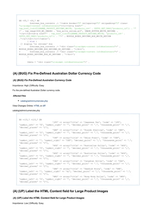 @@ -55,7 +55,7 @@
$reviews_box_contents .= '<table border= cellspacing= cellpadding= class="0" "0" "2"
><tr><td><a href="ui-widget-content infoBoxContents" "' .
tep_href_link(FILENAME_PRODUCT_REVIEWS_WRITE, 'products_id=' . $HTTP_GET_VARS['products_id']) . '"
>' . tep_image(DIR_WS_IMAGES . 'box_write_review.gif', IMAGE_BUTTON_WRITE_REVIEW) .
'</a></td><td><a href="' . tep_href_link(FILENAME_PRODUCT_REVIEWS_WRITE, 'products_id=' .
>' . MODULE_BOXES_REVIEWS_BOX_WRITE_REVIEW$HTTP_GET_VARS['products_id']) . '"
.'</a></td></tr></table>';
} {else
// display 'no reviews' box
- $reviews_box_contents .= '<div class= >' ."ui-widget-content infoBoxContents"
MODULE_BOXES_REVIEWS_BOX_REVIEWS_NO_REVIEWS . '</div>';
+ $reviews_box_contents .= '<div class= >' ."ui-widget-content infoBoxContents"
MODULE_BOXES_REVIEWS_BOX_NO_REVIEWS . '</div>';
}
$data = '<div class= >' ."ui-widget infoBoxContainer"
(A) (BUG) Fix Pre-Defined Australian Dollar Currency Code
(A) (BUG) Fix Pre-Defined Australian Currency Code
Importance: High | Difficulty: Easy
Fix the pre-defined Australian Dollar currency code.
Affected Files
catalog/admin/currencies.php
View Changes Online: orHTML diff
catalog/admin/currencies.php
@@ -115,7 +115,7 @@
'JPY' => array('title' => 'Japanese Yen', 'code' => 'JPY',
'symbol_left' => '¥', 'symbol_right' => '', 'decimal_point' => '.', 'thousands_point' => ',',
'decimal_places' => '2'),
'GBP' => array('title' => 'Pounds Sterling', 'code' => 'GBP',
'symbol_left' => '£', 'symbol_right' => '', 'decimal_point' => '.', 'thousands_point' => ',',
'decimal_places' => '2'),
'CHF' => array('title' => 'Swiss Franc', 'code' => 'CHF',
'symbol_left' => '', 'symbol_right' => 'CHF', 'decimal_point' => ',', 'thousands_point' => '.',
'decimal_places' => '2'),
- 'AUS' => array('title' => 'Australian Dollar', 'code' => 'AUS',
'symbol_left' => '$', 'symbol_right' => '', 'decimal_point' => '.', 'thousands_point' => ',',
'decimal_places' => '2'),
+ 'AUD' => array('title' => 'Australian Dollar', 'code' => 'AUD',
'symbol_left' => '$', 'symbol_right' => '', 'decimal_point' => '.', 'thousands_point' => ',',
'decimal_places' => '2'),
'CAD' => array('title' => 'Canadian Dollar', 'code' => 'CAD',
'symbol_left' => '$', 'symbol_right' => '', 'decimal_point' => '.', 'thousands_point' => ',',
'decimal_places' => '2'),
'SEK' => array('title' => 'Swedish Krona', 'code' => 'SEK',
'symbol_left' => '', 'symbol_right' => 'kr', 'decimal_point' => ',', 'thousands_point' => '.',
'decimal_places' => '2'),
'HKD' => array('title' => 'Hong Kong Dollar', 'code' => 'HKD',
'symbol_left' => '$', 'symbol_right' => '', 'decimal_point' => '.', 'thousands_point' => ',',
'decimal_places' => '2'),
(A) (UP) Label the HTML Content field for Large Product Images
(A) (UP) Label the HTML Content field for Large Product Images
Importance: Low | Difficulty: Easy
 