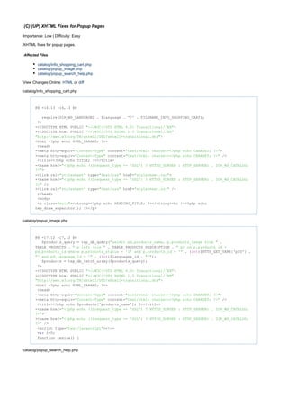 (C) (UP) XHTML Fixes for Popup Pages
Importance: Low | Difficulty: Easy
XHTML fixes for popup pages.
Affected Files
catalog/info_shopping_cart.php
catalog/popup_image.php
catalog/popup_search_help.php
View Changes Online: orHTML diff
catalog/info_shopping_cart.php
@@ -16,13 +16,13 @@
require(DIR_WS_LANGUAGES . $language . '/' . FILENAME_INFO_SHOPPING_CART);
?>
-<!DOCTYPE HTML PUBLIC "- >//W3C//DTD HTML 4.01 Transitional//EN"
+<!DOCTYPE html PUBLIC "-//W3C//DTD XHTML 1.0 Transitional//EN"
>"http://www.w3.org/TR/xhtml1/DTD/xhtml1-transitional.dtd"
<html <?php echo HTML_PARAMS; ?>>
<head>
-<meta http-equiv= content= >"Content-Type" "text/html; charset=<?php echo CHARSET; ?>"
+<meta http-equiv= content= />"Content-Type" "text/html; charset=<?php echo CHARSET; ?>"
<title><?php echo TITLE; ?></title>
-<base href="<?php echo (($request_type == 'SSL') ? HTTPS_SERVER : HTTP_SERVER) . DIR_WS_CATALOG;
>?>"
-<link rel= type= href= >"stylesheet" "text/css" "stylesheet.css"
+<base href="<?php echo (($request_type == 'SSL') ? HTTPS_SERVER : HTTP_SERVER) . DIR_WS_CATALOG;
/>?>"
+<link rel= type= href= />"stylesheet" "text/css" "stylesheet.css"
</head>
<body>
<p class= ><strong><?php echo HEADING_TITLE; ?></strong><br /><?php echo"main"
tep_draw_separator(); ?></p>
catalog/popup_image.php
@@ -17,12 +17,12 @@
$products_query = tep_db_query( ."select pd.products_name, p.products_image from "
TABLE_PRODUCTS . . TABLE_PRODUCTS_DESCRIPTION ." p left join " " pd on p.products_id =
. ( )$HTTP_GET_VARS['pID'] .pd.products_id where p.products_status = '1' and p.products_id = '" int
. ( )$languages_id . );"' and pd.language_id = '" int "'"
$products = tep_db_fetch_array($products_query);
?>
-<!DOCTYPE HTML PUBLIC "- >//W3C//DTD HTML 4.01 Transitional//EN"
+<!DOCTYPE html PUBLIC "-//W3C//DTD XHTML 1.0 Transitional//EN"
>"http://www.w3.org/TR/xhtml1/DTD/xhtml1-transitional.dtd"
<html <?php echo HTML_PARAMS; ?>>
<head>
-<meta http-equiv= content= >"Content-Type" "text/html; charset=<?php echo CHARSET; ?>"
+<meta http-equiv= content= />"Content-Type" "text/html; charset=<?php echo CHARSET; ?>"
<title><?php echo $products['products_name']; ?></title>
-<base href="<?php echo (($request_type == 'SSL') ? HTTPS_SERVER : HTTP_SERVER) . DIR_WS_CATALOG;
>?>"
+<base href="<?php echo (($request_type == 'SSL') ? HTTPS_SERVER : HTTP_SERVER) . DIR_WS_CATALOG;
/>?>"
<script type= ><!--"text/javascript"
i=0;var
function resize() {
catalog/popup_search_help.php
 