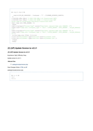 @@ -16,13 +16,13 @@
require(DIR_WS_LANGUAGES . $language . '/' . FILENAME_ADVANCED_SEARCH);
?>
-<!DOCTYPE HTML PUBLIC "- >//W3C//DTD HTML 4.01 Transitional//EN"
+<!DOCTYPE html PUBLIC "-//W3C//DTD XHTML 1.0 Transitional//EN"
>"http://www.w3.org/TR/xhtml1/DTD/xhtml1-transitional.dtd"
<html <?php echo HTML_PARAMS; ?>>
<head>
-<meta http-equiv= content= >"Content-Type" "text/html; charset=<?php echo CHARSET; ?>"
-<base href="<?php echo (($request_type == 'SSL') ? HTTPS_SERVER : HTTP_SERVER) . DIR_WS_CATALOG;
>?>"
+<meta http-equiv= content= />"Content-Type" "text/html; charset=<?php echo CHARSET; ?>"
+<base href="<?php echo (($request_type == 'SSL') ? HTTPS_SERVER : HTTP_SERVER) . DIR_WS_CATALOG;
/>?>"
<title><?php echo TITLE; ?></title>
-<link rel= type= href= >"stylesheet" "text/css" "stylesheet.css"
+<link rel= type= href= />"stylesheet" "text/css" "stylesheet.css"
</head>
<body>
(C) (UP) Update Version to v2.3.1
(C) (UP) Update Version to v2.3.1
Importance: High | Difficulty: Easy
Update version to v2.3.1.
Affected Files
catalog/includes/version.php
View Changes Online: orHTML diff
catalog/includes/version.php
@@ -1 +1 @@
-2.3
+2.3.1
 