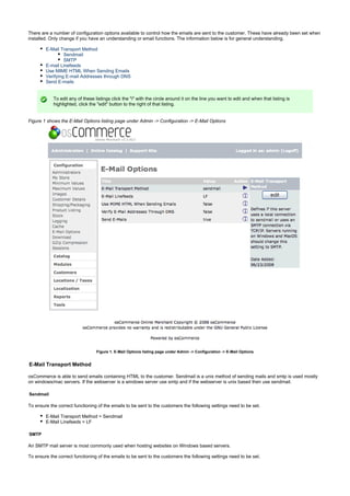 There are a number of configuration options available to control how the emails are sent to the customer. These have already been set when
installed. Only change if you have an understanding or email functions. The information below is for general understanding.
E-Mail Transport Method
Sendmail
SMTP
E-mail Linefeeds
Use MIME HTML When Sending Emails
Verifying E-mail Addresses through DNS
Send E-mails
To edit any of these listings click the "i" with the circle around it on the line you want to edit and when that listing is
highlighted, click the "edit" button to the right of that listing.
Figure 1 shows the E-Mail Options listing page under Admin -> Configuration -> E-Mail Options
Figure 1. E-Mail Options listing page under Admin -> Configuration -> E-Mail Options
E-Mail Transport Method
osCommerce is able to send emails containing HTML to the customer. Sendmail is a unix method of sending mails and smtp is used mostly
on windows/mac servers. If the webserver is a windows server use smtp and if the webserver is unix based then use sendmail.
Sendmail
To ensure the correct functioning of the emails to be sent to the customers the following settings need to be set.
E-Mail Transport Method = Sendmail
E-Mail Linefeeds = LF
SMTP
An SMTP mail server is most commonly used when hosting websites on Windows based servers.
To ensure the correct functioning of the emails to be sent to the customers the following settings need to be set.
 