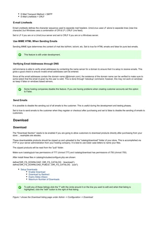 E-Mail Transport Method = SMTP
E-Mail Linefeeds = CRLF
E-mail Linefeeds
Email Linefeeds defines the character sequence used to separate mail headers. Unix/Linux uses LF alone to separate lines (new line
character) but Windows uses a combination of CR & LF ( CRLF Line feed).
Set to LF if you are on a Unix/Linux server and set to CRLF if you are on a Windows server.
Use MIME HTML When Sending Emails
Sending MIME type determines the content of mail like txt/html, txt/xml, etc. Set to true for HTML emails and false for pure text emails.
This feature is still under development.
Verifying Email Addresses through DNS
osCommerce is able to verify email addresses by contacting the name server for a domain to ensure that it is setup to receive emails. This
gives a good check to ensure invalid email addresses cant be entered.
Since all the email addresses contain the domain name (@domain.com), the existence of the domain name can be verified to make sure to
some extent that the email id given by the user is valid. This is done through 'nslookup' command; however, this may not work on windows
so keep it false on windows based servers.
Some hosting companies disable this feature. If you are having problems when creating customer accounts set this option
to False.
Send Emails
It is possible to disable the sending out of all emails to the customer. This is useful during the development and testing phases.
Set to true to send emails to the customer when they register or checkout after purchasing and set to false to disable the sending of emails to
customers.
Download
Download
The "Download Section" needs to be enabled if you are going to allow customers to download products directly after purchasing from your
store ... examples are ebooks.
These downloadable products should be zipped up and uploaded to the "catalog/download" folder of your store. This is accomplished via
FTP or your server administration from your hosting company. It is best to use lower case letters to name your files.
The zipped products will be read from the "pub" folder.
Make sure /catalog/pub has permissions of 777 (chmod 777) and /catalog/download has permissions of 755 (chmod 755).
After install these files in catalog/includes/configure.php are shown:
define('DIR_FS_DOWNLOAD', DIR_FS_CATALOG . 'download/');
define('DIR_FS_DOWNLOAD_PUBLIC', DIR_FS_CATALOG . 'pub/');
Setup Downloads
Enable Download
Download by Redirect
Expiry Delay (Days)
Maximum Number of Downloads
To edit any of these listings click the "i" with the circle around it on the line you want to edit and when that listing is
highlighted, click the "edit" button to the right of that listing.
Figure 1 shows the Download listing page under Admin -> Configuration -> Download
 