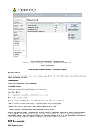 Figure 1. Download listing page under Admin -> Configuration -> Download
Setup Downloads
1. Under configuration in the admin set up the downloads by turning on "Enable download" and "Download by redirect". Click each listing to
highlight and click the "edit" button.
Enable Download
Whether or not downloadable products are allowed.
Download by Redirect
Use browser redirection for download. Disable on non-Unix systems.
Expiry Delay (Days)
How many days the download will be available for before being deleted.
Maximum Number of Downloads
Maximum number of times the customer will be able to download the file before they are locked out.
2. Add the product in the admin under "catalog -> categories/products" into your category folder.
3. After you have added the product go to "Catalog -> Product Attributes" in the admin.
4. Choose the product in the center bottom "Product Attributes" box of this section.
When you have download enabled in the configuration section of your store a downloadable product can be added in the bottom center of
the "Catalog/Product Attributes" section. When putting a product in as a downloadable one you have the option to change how many
downloads and how many days a customer has to retrieve their downloads. When you list the zip file to be downloaded for that product be
sure the name is exactly like the name of the download in the downloads folder as it is "case sensitive".
GZIP Compression
GZIP Compression
 