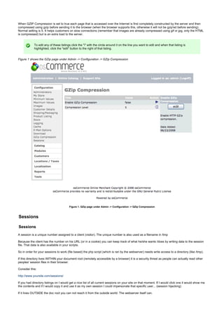 When GZIP Compression is set to true each page that is accessed over the Internet is first completely constructed by the server and then
compressed using gzip before sending it to the browser (when the browser supports this, otherwise it will not be gzip'ed before sending).
Normal setting is 5. It helps customers on slow connections (remember that images are already compressed using gif or jpg, only the HTML
is compressed) but is an extra load to the server.
To edit any of these listings click the "i" with the circle around it on the line you want to edit and when that listing is
highlighted, click the "edit" button to the right of that listing.
Figure 1 shows the GZip page under Admin -> Configuration -> GZip Compression
Figure 1. GZip page under Admin -> Configuration -> GZip Compression
Sessions
Sessions
A session is a unique number assigned to a client (visitor). The unique number is also used as a filename in /tmp
Because the client has the number on his URL (or in a cookie) you can keep track of what he/she wants /does by writing data to the session
file. That data is also available in your scripts.
So in order for your sessions to work (file based) the php script (which is ran by the webserver) needs write access to a directory (like /tmp).
If this directory lives WITHIN your document root (remotely accessible by a browser) it is a security threat as people can actually read other
peoples' session files in their browser.
Consider this:
http://www.yoursite.com/sessions/
If you had directory listings on I would get a nice list of all current sessions on your site on that moment. If I would click one it would show me
the contents and if I would copy it and use it as my own session I could impersonate that specific user... (session hijacking)
If it lives OUTSIDE the doc root you can not reach it from the outside world. The webserver itself can.
 