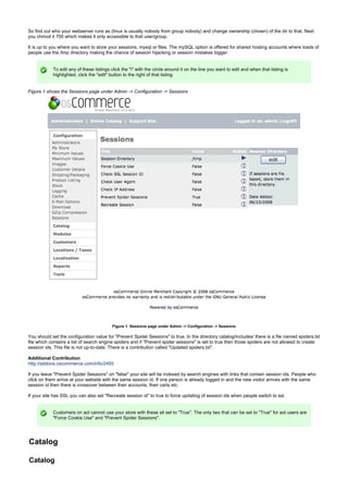 So find out who your webserver runs as (linux is usually nobody from group nobody) and change ownership (chown) of the dir to that. Next
you chmod it 700 which makes it only accessible to that user/group.
It is up to you where you want to store your sessions, mysql or files. The mySQL option is offered for shared hosting accounts where loads of
people use the /tmp directory making the chance of session hijacking or session mistakes bigger.
To edit any of these listings click the "i" with the circle around it on the line you want to edit and when that listing is
highlighted, click the "edit" button to the right of that listing.
Figure 1 shows the Sessions page under Admin -> Configuration -> Sessions
Figure 1. Sessions page under Admin -> Configuration -> Sessions
You should set the configuration value for "Prevent Spider Sessions" to true. In the directory catalog/includes/ there is a file named spiders.txt
file which contains a list of search engine spiders and if "Prevent spider sessions" is set to true then those spiders are not allowed to create
session ids. This file is not up-to-date. There is a contribution called "Updated spiders.txt".
Additional Contribution
http://addons.oscommerce.com/info/2455
If you leave "Prevent Spider Sessions" on "false" your site will be indexed by search engines with links that contain session ids. People who
click on them arrive at your website with the same session id. If one person is already logged in and the new visitor arrives with the same
session id then there is crossover between their accounts, their carts etc.
If your site has SSL you can also set "Recreate session id" to true to force updating of session ids when people switch to ssl.
Customers on aol cannot use your store with these all set to "True". The only two that can be set to "True" for aol users are
"Force Cookie Use" and "Prevent Spider Sessions".
Catalog
Catalog
 