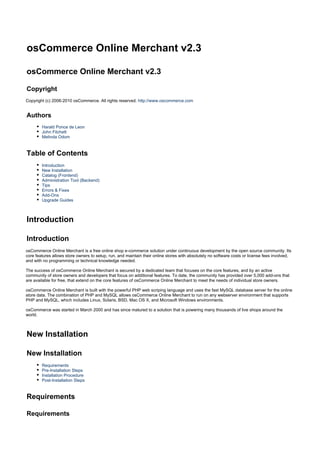 osCommerce Online Merchant v2.3
osCommerce Online Merchant v2.3
Copyright
Copyright (c) 2006-2010 osCommerce. All rights reserved. http://www.oscommerce.com
Authors
Harald Ponce de Leon
John Fitchett
Melinda Odom
Table of Contents
Introduction
New Installation
Catalog (Frontend)
Administration Tool (Backend)
Tips
Errors & Fixes
Add-Ons
Upgrade Guides
Introduction
Introduction
osCommerce Online Merchant is a free online shop e-commerce solution under continuous development by the open source community. Its
core features allows store owners to setup, run, and maintain their online stores with absolutely no software costs or license fees involved,
and with no programming or technical knowledge needed.
The success of osCommerce Online Merchant is secured by a dedicated team that focuses on the core features, and by an active
community of store owners and developers that focus on additional features. To date, the community has provided over 5,000 add-ons that
are available for free, that extend on the core features of osCommerce Online Merchant to meet the needs of individual store owners.
osCommerce Online Merchant is built with the powerful PHP web scriping language and uses the fast MySQL database server for the online
store data. The combination of PHP and MySQL allows osCommerce Online Merchant to run on any webserver environment that supports
PHP and MySQL, which includes Linux, Solaris, BSD, Mac OS X, and Microsoft Windows environments.
osCommerce was started in March 2000 and has since matured to a solution that is powering many thousands of live shops around the
world.
New Installation
New Installation
Requirements
Pre-Installation Steps
Installation Procedure
Post-Installation Steps
Requirements
Requirements
 