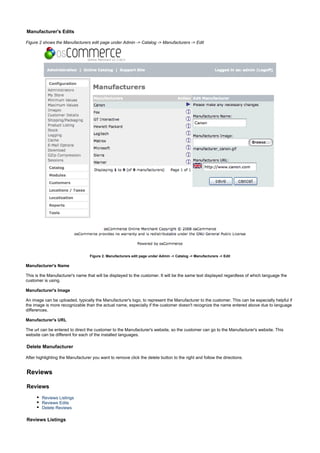 Manufacturer's Edits
Figure 2 shows the Manufacturers edit page under Admin -> Catalog -> Manufacturers -> Edit
Figure 2. Manufacturers edit page under Admin -> Catalog -> Manufacturers -> Edit
Manufacturer's Name
This is the Manufacturer's name that will be displayed to the customer. It will be the same text displayed regardless of which language the
customer is using.
Manufacturer's Image
An image can be uploaded, typically the Manufacturer's logo, to represent the Manufacturer to the customer. This can be especially helpful if
the image is more recognizable than the actual name, especially if the customer doesn't recognize the name entered above due to language
differences.
Manufacturer's URL
The url can be entered to direct the customer to the Manufacturer's website, so the customer can go to the Manufacturer's website. This
website can be different for each of the installed languages.
Delete Manufacturer
After highlighting the Manufacturer you want to remove click the delete button to the right and follow the directions.
Reviews
Reviews
Reviews Listings
Reviews Edits
Delete Reviews
Reviews Listings
 