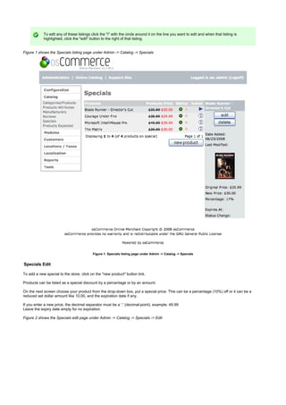 To edit any of these listings click the "i" with the circle around it on the line you want to edit and when that listing is
highlighted, click the "edit" button to the right of that listing.
Figure 1 shows the Specials listing page under Admin -> Catalog -> Specials
Figure 1. Specials listing page under Admin -> Catalog -> Specials
Specials Edit
To add a new special to the store, click on the "new product" button link.
Products can be listed as a special discount by a percentage or by an amount.
On the next screen choose your product from the drop-down box, put a special price. This can be a percentage (10%) off or it can be a
reduced set dollar amount like 10.00, and the expiration date if any.
If you enter a new price, the decimal separator must be a '.' (decimal-point), example: 49.99
Leave the expiry date empty for no expiration.
Figure 2 shows the Specials edit page under Admin -> Catalog -> Specials -> Edit
 
