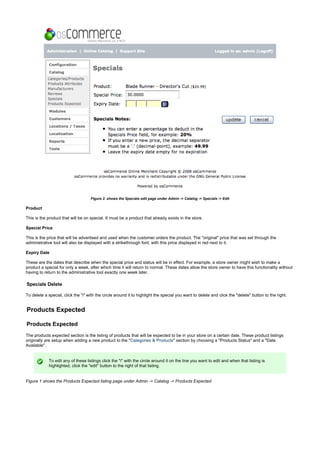 Figure 2. shows the Specials edit page under Admin -> Catalog -> Specials -> Edit
Product
This is the product that will be on special. It must be a product that already exists in the store.
Special Price
This is the price that will be advertised and used when the customer orders the product. The "original" price that was set through the
administrative tool will also be displayed with a strikethrough font, with this price displayed in red next to it.
Expiry Date
These are the dates that describe when the special price and status will be in effect. For example, a store owner might wish to make a
product a special for only a week, after which time it will return to normal. These dates allow the store owner to have this functionality without
having to return to the administrative tool exactly one week later.
Specials Delete
To delete a special, click the "i" with the circle around it to highlight the special you want to delete and click the "delete" button to the right.
Products Expected
Products Expected
The products expected section is the listing of products that will be expected to be in your store on a certain date. These product listings
originally are setup when adding a new product to the " " section by choosing a "Products Status" and a "DateCategories & Products
Available".
To edit any of these listings click the "i" with the circle around it on the line you want to edit and when that listing is
highlighted, click the "edit" button to the right of that listing.
Figure 1 shows the Products Expected listing page under Admin -> Catalog -> Products Expected
 