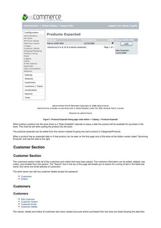 Figure 1. Products Expected listing page under Admin -> Catalog -> Products Expected
When putting a product into the store there is a "Date Available" calendar to setup a date the product will be available for purchase in the
store. This must be set when putting the product into the store.
The products expected can be edited from this section instead of going into each product in Categories/Products.
When a product has an expected date on it that product can be seen on the first page only of the store at the bottom center called "Upcoming
Products" and has the date to the right.
Customer Section
Customer Section
The customers section holds all of the customers and orders that have been placed. The customer information can be edited, deleted, see
orders, and emailed from this section. The "Search" box in the top of the page will enable you to search for a string of text in the fields last
name, first name and email address of customers.
The store owner can edit any customer details except the password.
Customers
Orders
Customers
Customers
Edit Customer
Customer Orders
Customer Email
Customer Delete
The names, details and orders of customers who have created accounts and/or purchased from the store are listed showing the date their
 