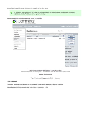 account was created. A number of options are available for the store owner.
To edit any of these listings click the "i" with the circle around it on the line you want to edit and when that listing is
highlighted, click the "edit" button to the right of that listing.
Figure 1 shows the Customers page under Admin -> Customers
Figure 1. Customers listing page under Admin -> Customers
Edit Customer
This option allows the store owner to edit the name and contact details relating to a particular customer.
Figure 2 shows the Customers edit page under Admin -> Customers -> Edit
 