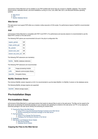 osCommerce Online Merchant can be installed on any PHP enabled web server that can connect to a MySQL database. This includes
shared servers, dedicated servers, and local installations running on Linux, Unix, BSD, Mac OS X, and Microsoft Windows operating
systems.
Web Server
PHP
MySQL Database Server
Web Server
The web server must support PHP either as a module or allow execution of CGI scripts. For performance reasons FastCGI is recommended
over CGI.
PHP
osCommerce Online Merchant is compatible with PHP 4 and PHP 5. For performance and security reasons it is recommended to use the
latest PHP 5 version on the web server.
The following PHP options are recommended to be set in the php.ini configuration file:
register_globals Off
magic_quotes_gpc Off
file_uploads On
session.auto_start Off
session.use_trans_sid Off
The following PHP extensions are mandatory:
MySQL MySQL database extension.
The following PHP extensions are recommended:
GD Image processing module.
cURL Network communication library.
OpenSSL Encryption library.
MySQL Database Server
The minimum MySQL version required is v3.23. It is recommended to use the latest MySQL 4 or MySQL 5 version on the database server.
The following MySQL storage engines are supported:
MyISAM Default storage engine.
Pre-Installation Steps
Pre-Installation Steps
osCommerce Online Merchant is a web based solution that needs its relevant files to exist on the web server. The files can be copied to the
web server by extracting the download package on your computer and uploading its contents to the web server via FTP, or by copying the
download package to the web server directly and extracting its contents there.
Copying the Files to the Web Server
Using FTP to Copy the Download Package Contents to the Web Server
Directly Extracting the Download Package on the Web Server
File Permissions
Using FTP to Change File Permissions
Changing File Permissions Directly on the Server
Database
Web Server and Database Server Details
Web Server Details
Database Server Details
Copying the Files to the Web Server
 