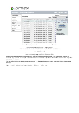Figure 1. Customer orders page under Admin -> Customers -> Orders
Orders can be viewed and edited. Comments about the order can be added to notify the customer of the order progress or append the
comments. If the comments are sent to the customer the customer will be able to read and review them in their store account as long as the
order stays in the database.
You also have an invoice and packing slip that can be printed. It is always advisable to print out your order details of each order to keep a
hard copy.
Figure 2 shows the Customer orders page under Admin -> Customers -> Orders -> Edit
 