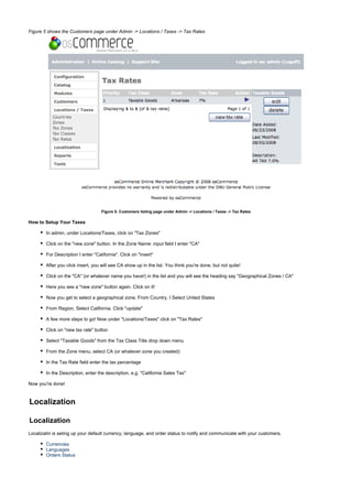 Figure 5 shows the Customers page under Admin -> Locations / Taxes -> Tax Rates
Figure 5. Customers listing page under Admin -> Locations / Taxes -> Tax Rates
How to Setup Your Taxes
In admin, under Locations/Taxes, click on "Tax Zones"
Click on the "new zone" button. In the Zone Name: input field I enter "CA"
For Description I enter "California". Click on "insert"
After you click insert, you will see CA show up in the list. You think you're done, but not quite!
Click on the "CA" (or whatever name you have!) in the list and you will see the heading say "Geographical Zones / CA"
Here you see a "new zone" button again. Click on it!
Now you get to select a geographical zone. From Country, I Select United States
From Region, Select California. Click "update"
A few more steps to go! Now under "Locations/Taxes" click on "Tax Rates"
Click on "new tax rate" button
Select "Taxable Goods" from the Tax Class Title drop down menu
From the Zone menu, select CA (or whatever zone you created)
In the Tax Rate field enter the tax percentage
In the Description, enter the description, e.g. "California Sales Tax"
Now you're done!
Localization
Localization
Localizatin is seting up your default currency, language, and order status to notify and communicate with your customers.
Currencies
Languages
Orders Status
 