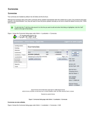 Currencies
Currencies
Two currencies are installed by default, the US Dollar and the EU Euro.
Although the exchange rates of the other currencies will be updated automatically when the update tool is used, if any products have been
entered in the Administration Tool, they will need to have the prices updated manually so be sure to install the default currency first, THEN
add products!
To edit click the "i" with the circle around it on the line you want to edit and when that listing is highlighted, click the "edit"
button to the right of that listing.
Figure 1 shows the Currencies listing page under Admin -> Localization -> Currencies
Figure 1. Currencies listing page under Admin -> Localization -> Currencies
Currencies are also editable.
Figure 2 shows the Currencies listing page under Admin -> Localization -> Currencies -> Edit
 