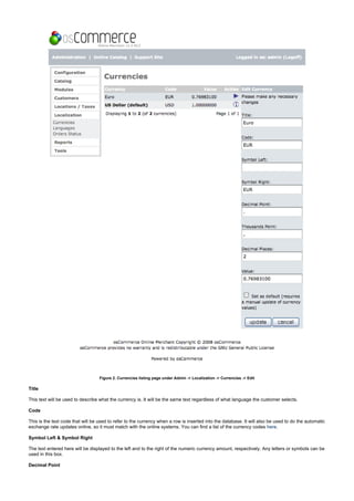 Figure 2. Currencies listing page under Admin -> Localization -> Currencies -> Edit
Title
This text will be used to describe what the currency is. It will be the same text regardless of what language the customer selects.
Code
This is the text code that will be used to refer to the currency when a row is inserted into the database. It will also be used to do the automatic
exchange rate updates online, so it must match with the online systems. You can find a list of the currency codes .here
Symbol Left & Symbol Right
The text entered here will be displayed to the left and to the right of the numeric currency amount, respectively. Any letters or symbols can be
used in this box.
Decimal Point
 