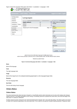 Figure 2 shows the Languages listing page under Admin -> Localization -> Languages -> Edit
Figure 2. Currencies listing page under Admin -> Localization -> Languages -> Edit
Name
Name of the language.
Code
Two digit Language code.
Image
Name of the image found in the catalog/includes/languages/english or other languages/images folder.
Directory
The main language folder.
Sort Order
The sort order listing of each language.
Orders Status
Orders Status
The active download order status has been changed to a more flexible solution where downloads can be active with multiple order statuses
instead of just one. This allows downloads to occur during a "Processing" period for a physical and virtual order, and at the final stage of the
order when it is marked as "Delivered".
A further change has been introduced to the "admin/localization/order statuses" with a new public flag setting. This allows orders to be shown
or hidden from customers depending on the order status level. This is useful for the payment modules creating temporary "Preparing" orders
 