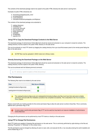 The contents of the download package need to be copied to the public HTML directory the web server is serving from.
Examples of public HTML directories are:
/home/shinyredapples/public_html/
/srv/www/htdocs/
/usr/local/htdocs/
/var/www/vhosts/shinyredapples.com/httpdocs/
The contents of the download package once extracted is:
catalog (directory)
CHANGELOG
community_docs.pdf
documentation.pdf
extras (directory)
LICENSE
STANDARD
upgrade.html
Using FTP to Copy the Download Package Contents to the Web Server
The download package of osCommerce Online Merchant should be saved and extracted on your computer to reveal its contents. The
directory must be copied to the public HTML directory on the web server.catalog
This can be achieved on most FTP clients by dragging the directory from your local file browser panel to the remote panel listing thecatalog
files on the web server.
All PHP files must be uploaded in ASCII mode (not in Binary mode).
Directly Extracting the Download Package on the Web Server
The download package of osCommerce Online Merchant should be saved and extracted on the web server to reveal its contents. The
directory must be copied to the public HTML directory.catalog
This can be achieved with the following terminal command:
cp -R catalog /path/to/public/html/directory/
File Permissions
The following files need to be writable by the web server.
Files Web Server Writable
catalog/includes/configure.php
catalog/admin/includes/configure.php
The and files must have their web server writablecatalog/includes/configure.php catalog/admin/includes/configure.php
permission removed after the installation procedure has completed successfully. This is described in the Post-Installation
chapter.Steps
Please consult with your hosting provider for the correct permission flag to allow the web server to write to those files. This is commonly
defined with a permission flag of .755
In some cases a world write permission flag of 777 can be used but may lead to an insecure installation of osCommerce
Online Merchant.
Changing the file permissions can be performed by most FTP clients or directly on the web server.
Using FTP to Change File Permissions
Most FTP clients are capable of changing file permissions on the web server. This is commonly performed by right-clicking on the file and
selecting "Properties" or "Attributes" on the context menu.
The file permissions can be changed by allowing all users to read, write, and execute the file, or by manually entering the world readable and
world writable flag of .777
 