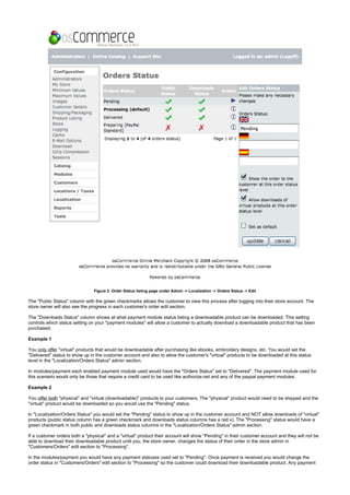 Figure 2. Order Status listing page under Admin -> Localization -> Orders Status -> Edit
The "Public Status" column with the green checkmarks allows the customer to view this process after logging into their store account. The
store owner will also see the progress in each customer's order edit section.
The "Downloads Status" column shows at what payment module status listing a downloadable product can be downloaded. This setting
controls which status setting on your "payment modules" will allow a customer to actually download a downloadable product that has been
purchased.
Example 1
You "virtual" products that would be downloadable after purchasing like ebooks, embroidery designs, etc. You would set theonly offer
"Delivered" status to show up in the customer account and also to allow the customer's "virtual" products to be downloaded at this status
level in the "Localization/Orders Status" admin section.
In modules/payment each enabled payment module used would have the "Orders Status" set to "Delivered". The payment module used for
this scenario would only be those that require a credit card to be used like authorize.net and any of the paypal payment modules.
Example 2
You "physical" and "virtual (downloadable)" products to your customers. The "physical" product would need to be shipped and theoffer both
"virtual" product would be downloaded so you would use the "Pending" status.
In "Localization/Orders Status" you would set the "Pending" status to show up in the customer account and NOT allow downloads of "virtual"
products (public status column has a green checkmark and downloads status columns has a red x). The "Processing" status would have a
green checkmark in both public and downloads status columns in the "Localization/Orders Status" admin section.
If a customer orders both a "physical" and a "virtual" product their account will show "Pending" in their customer account and they will not be
able to download their downloadable product until you, the store owner, changes the status of their order in the store admin in
"Customers/Orders" edit section to "Processing".
In the modules/payment you would have any payment statuses used set to "Pending". Once payment is received you would change the
order status in "Customers/Orders" edit section to "Processing" so the customer could download their downloadable product. Any payment
 