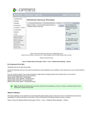 Figure 2. Database Backup listing page in Admin -> Tools -> Database Backup Manager -> Backup
No Compression (Pure SQL)
*Download only (do not store server side)
Check the "Download only" box if you want to download your store database to your harddrive. A box will pop up for you to pick the folder to
put it in.
If you do not see an option to zip or gzip a backup you might need to change the path to the functions (Unix or Linux only) in
admin/includes/application_top.php around line 40:
define('LOCAL_EXE_GZIP', '/usr/bin/gzip');
define('LOCAL_EXE_GUNZIP', '/usr/bin/gunzip');
define('LOCAL_EXE_ZIP', '/usr/local/bin/zip');
define('LOCAL_EXE_UNZIP', '/usr/local/bin/unzip');
Note: By default the table sessions and whos_online will not be backed-up. If you do a restore, customers that are online
will lose the contents of their carts!
Restore a Backup
The store's database can be restored to a saved backup file either already saved on the server or from a local file that was previously
downloaded. To restore a file that is on the server, click on the filename of the desired backup and then on restore.
Figure 3 shows the Database Backup listing page in Admin -> Tools -> Database Backup Manager -> Restore
 