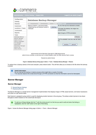 Figure 3. Database Backup listing page in Admin -> Tools -> Database Backup Manager -> Restore
To restore from a backup stored on the local computer, press restore button. This will then allow you to browse to the file where the backuip
is stored.
Useful Information
Do not interrupt the backup or restore process which might take a couple of minutes.
For security reasons this is best done through a HTTPS connection so that the information cannot be intercepted.*
Banner Manager
Banner Manager
General Banner Settings
Displaying Banners
The Banner Manager is a simple banner management implementation that displays image or HTML based banners, and tracks impressions
and clicks on a per banner basis.
Each banner is assigned a group which is used for displaying random banners in the set group. This allows certain banners to be shown
throughout certain locations on the overall web site layout.
To edit any of these listings click the "i" with the circle around it on the line you want to edit and when that listing is
highlighted, click the "edit" button to the right of that listing.
Figure 1 shows the Banner Manager listing page in Admin -> Tools -> Banner Manager
 