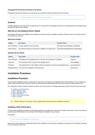 Changing File Permissions Directly on the Server
Changing file permissions directly on the web server can be performed with the following terminal command:
chmod -R 777 /path/to/public/html/directory/catalog/file
Database
A MySQL database on the web server or database server is required for the installation procedure to successfully import the database table
structure and required data settings.
Web Server and Database Server Details
The following web server and database server details are required during the installation procedure. Please consult your hosting provider if
these details are not known.
Web Server Details
Setting Description Possible Value
Server Address The web address to the online store. http://www.shinyredapples.com/catalog/
Root Directory The directory where the online store is installed on the web server. /home/shinyredapples/public_html/catalog/
Database Server Details
Setting Description Possible Value
Server Address The address of the database server in the form of a hostname or IP address. localhost
Username The username used to connect to the database server. shinyredapples
Password The password that is used together with the username to connect to the database server. securepassword
Database Name The name of the database to hold the data in. oscommerce
Installation Procedure
Installation Procedure
The web based installation procedure configures the online store and imports the configuration data into the database. This is necessary to
create a fully functional online store and to create an administrator that administrates the online store through the Administration Tool.
The configuration values provided by default are safe to use but may need to be changed depending on the environment of the web server.
Installing a New Online Store
Step 1: Welcome Page
Step 2: Database Server
Step 3: Web Server
Step 4: Online Store Settings
Step 5: Finished!
Please review the chapter before continuing with the installation procedure.Pre-Installation Steps
Installing a New Online Store
The web based installation procedure is automatically started when accessing the online store through a web browser. This can be achieved
by entering the WWW address of osCommerce Online Merchant installation in your browser.
For example:
http://www.shinyredapples.com/catalog/
osCommerce Online Merchant automatically detects if the installation has already been completed and redirects to the installation procedure
if it has not yet been performed.
 